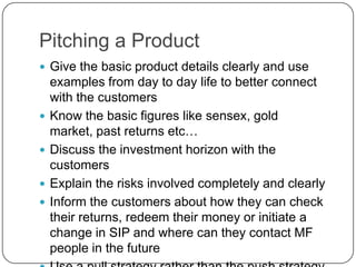Pitching a Product
 Give the basic product details clearly and use
    examples from day to day life to better connect
    with the customers
   Know the basic figures like sensex, gold
    market, past returns etc…
   Discuss the investment horizon with the
    customers
   Explain the risks involved completely and clearly
   Inform the customers about how they can check
    their returns, redeem their money or initiate a
    change in SIP and where can they contact MF
    people in the future
 