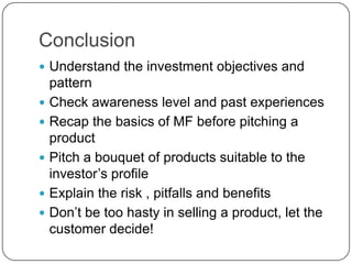 Conclusion
 Understand the investment objectives and
    pattern
   Check awareness level and past experiences
   Recap the basics of MF before pitching a
    product
   Pitch a bouquet of products suitable to the
    investor’s profile
   Explain the risk , pitfalls and benefits
   Don’t be too hasty in selling a product, let the
    customer decide!
 