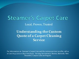 Local, Proven, Trusted
For Information on Steamer’s Carpet Care and the various services we offer, call us
at (210) 654-7700 or (830) 606-8400. Serving San Antonio, Boerne, Bulverde, New
Braunfels, Canyon Lake and Seguin.
Understanding the Custom
Quote of a Carpet Cleaning
Service
 