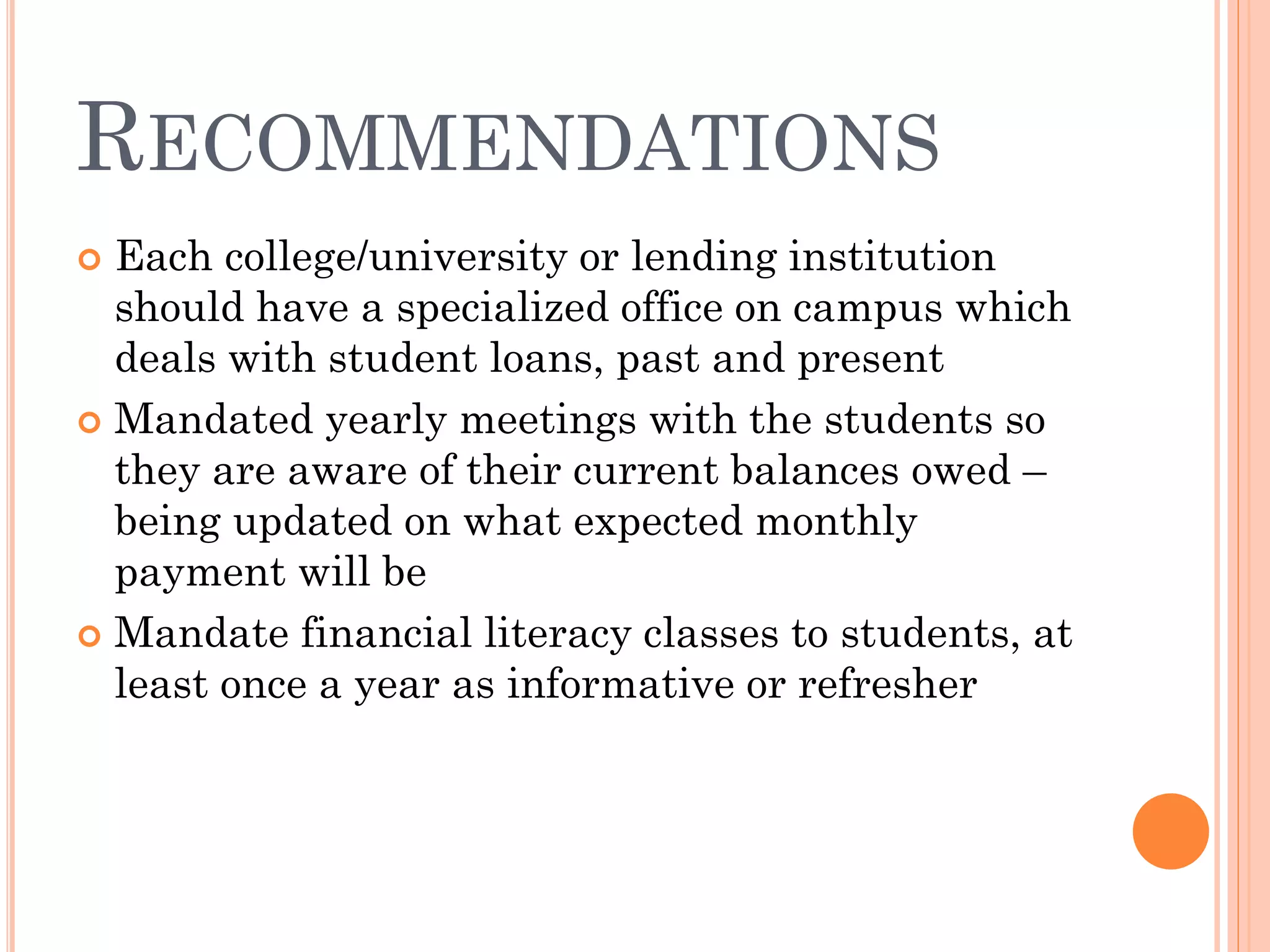 RECOMMENDATIONS
 Each college/university or lending institution
should have a specialized office on campus which
deals with student loans, past and present
 Mandated yearly meetings with the students so
they are aware of their current balances owed –
being updated on what expected monthly
payment will be
 Mandate financial literacy classes to students, at
least once a year as informative or refresher
 