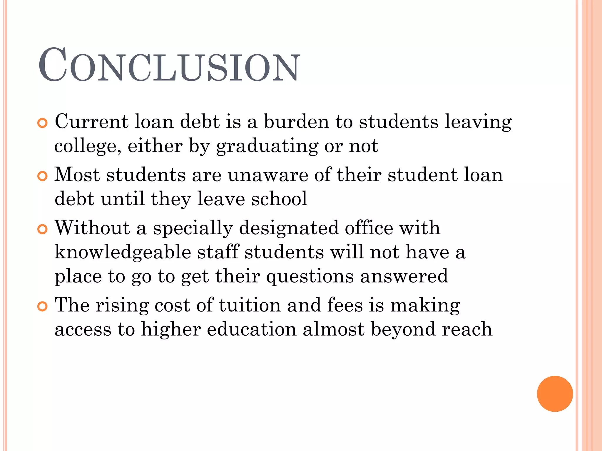 CONCLUSION
 Current loan debt is a burden to students leaving
college, either by graduating or not
 Most students are unaware of their student loan
debt until they leave school
 Without a specially designated office with
knowledgeable staff students will not have a
place to go to get their questions answered
 The rising cost of tuition and fees is making
access to higher education almost beyond reach
 