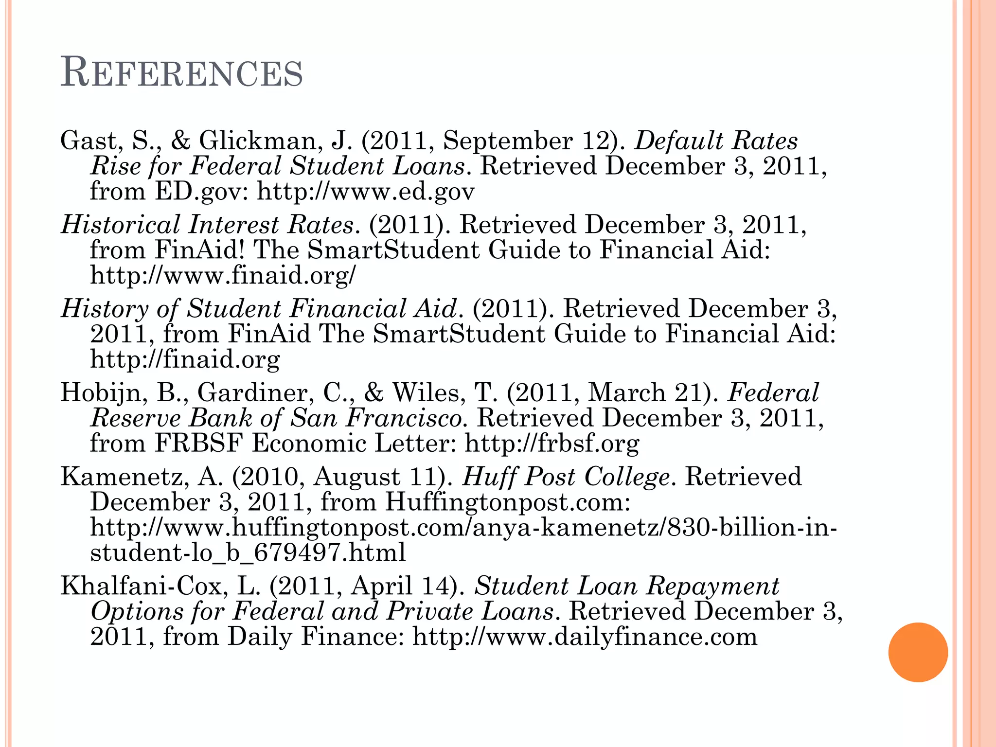 REFERENCES
Gast, S., & Glickman, J. (2011, September 12). Default Rates
Rise for Federal Student Loans. Retrieved December 3, 2011,
from ED.gov: http://www.ed.gov
Historical Interest Rates. (2011). Retrieved December 3, 2011,
from FinAid! The SmartStudent Guide to Financial Aid:
http://www.finaid.org/
History of Student Financial Aid. (2011). Retrieved December 3,
2011, from FinAid The SmartStudent Guide to Financial Aid:
http://finaid.org
Hobijn, B., Gardiner, C., & Wiles, T. (2011, March 21). Federal
Reserve Bank of San Francisco. Retrieved December 3, 2011,
from FRBSF Economic Letter: http://frbsf.org
Kamenetz, A. (2010, August 11). Huff Post College. Retrieved
December 3, 2011, from Huffingtonpost.com:
http://www.huffingtonpost.com/anya-kamenetz/830-billion-in-
student-lo_b_679497.html
Khalfani-Cox, L. (2011, April 14). Student Loan Repayment
Options for Federal and Private Loans. Retrieved December 3,
2011, from Daily Finance: http://www.dailyfinance.com
 