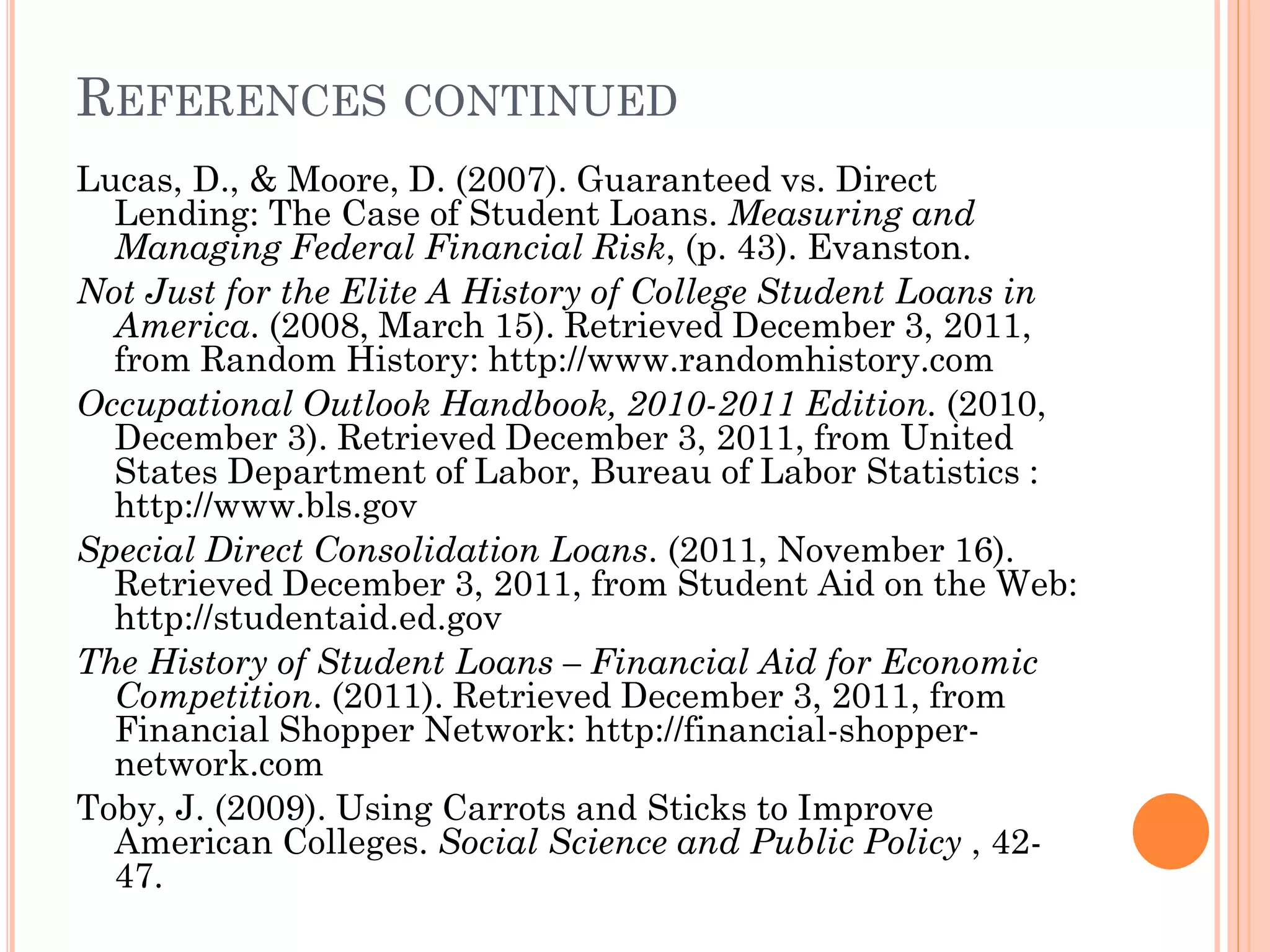 REFERENCES CONTINUED
Lucas, D., & Moore, D. (2007). Guaranteed vs. Direct
Lending: The Case of Student Loans. Measuring and
Managing Federal Financial Risk, (p. 43). Evanston.
Not Just for the Elite A History of College Student Loans in
America. (2008, March 15). Retrieved December 3, 2011,
from Random History: http://www.randomhistory.com
Occupational Outlook Handbook, 2010-2011 Edition. (2010,
December 3). Retrieved December 3, 2011, from United
States Department of Labor, Bureau of Labor Statistics :
http://www.bls.gov
Special Direct Consolidation Loans. (2011, November 16).
Retrieved December 3, 2011, from Student Aid on the Web:
http://studentaid.ed.gov
The History of Student Loans – Financial Aid for Economic
Competition. (2011). Retrieved December 3, 2011, from
Financial Shopper Network: http://financial-shopper-
network.com
Toby, J. (2009). Using Carrots and Sticks to Improve
American Colleges. Social Science and Public Policy , 42-
47.
 