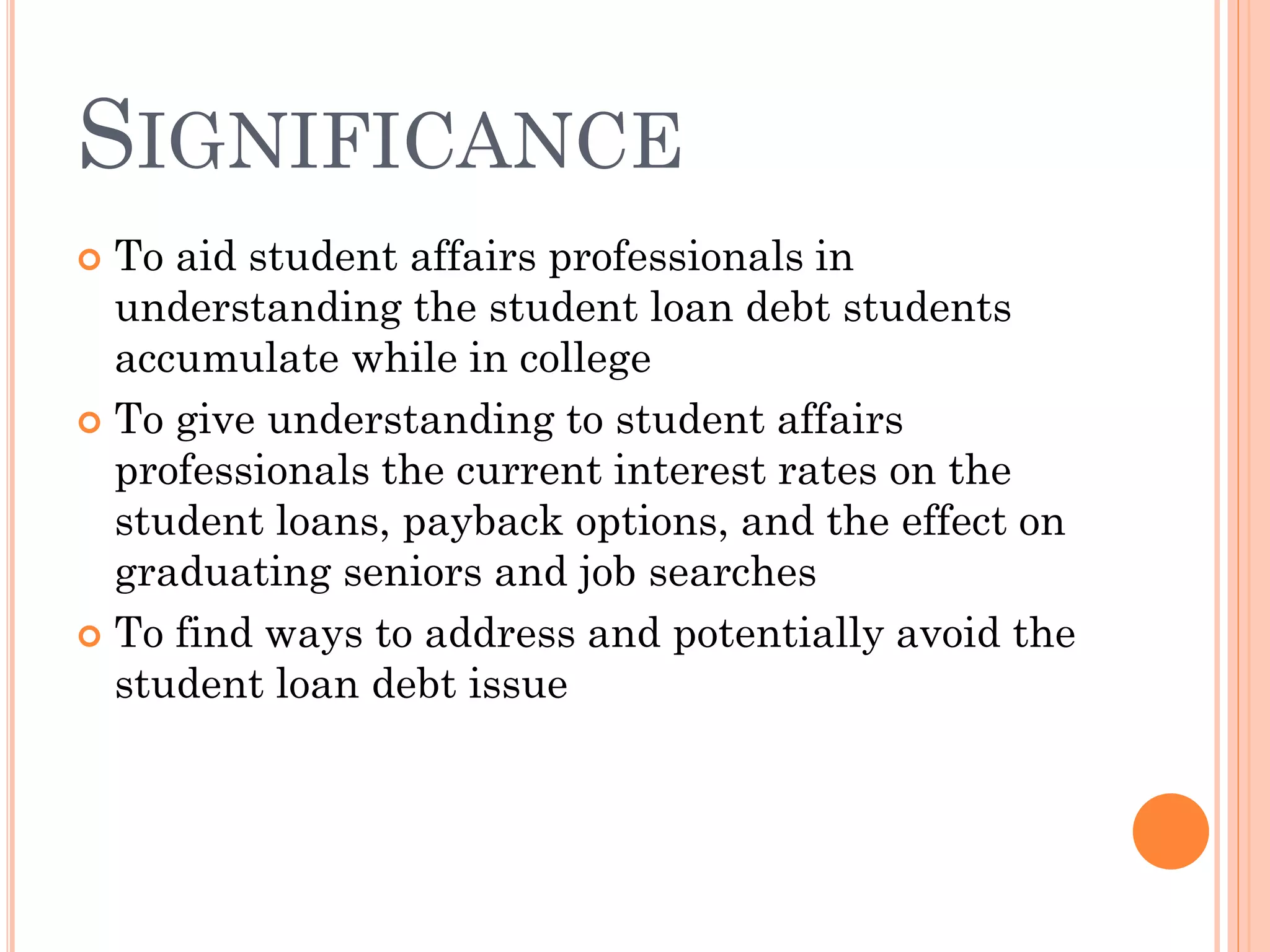 SIGNIFICANCE
 To aid student affairs professionals in
understanding the student loan debt students
accumulate while in college
 To give understanding to student affairs
professionals the current interest rates on the
student loans, payback options, and the effect on
graduating seniors and job searches
 To find ways to address and potentially avoid the
student loan debt issue
 