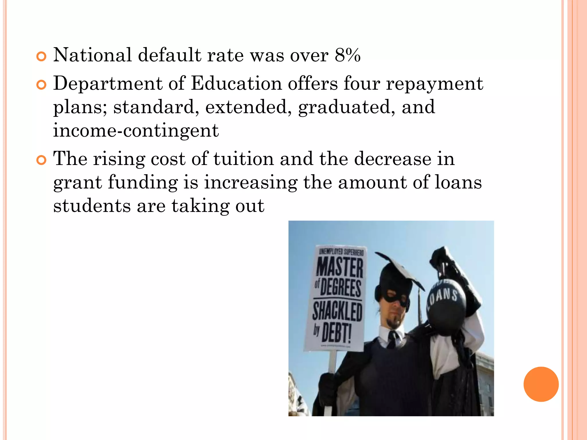  National default rate was over 8%
 Department of Education offers four repayment
plans; standard, extended, graduated, and
income-contingent
 The rising cost of tuition and the decrease in
grant funding is increasing the amount of loans
students are taking out
 