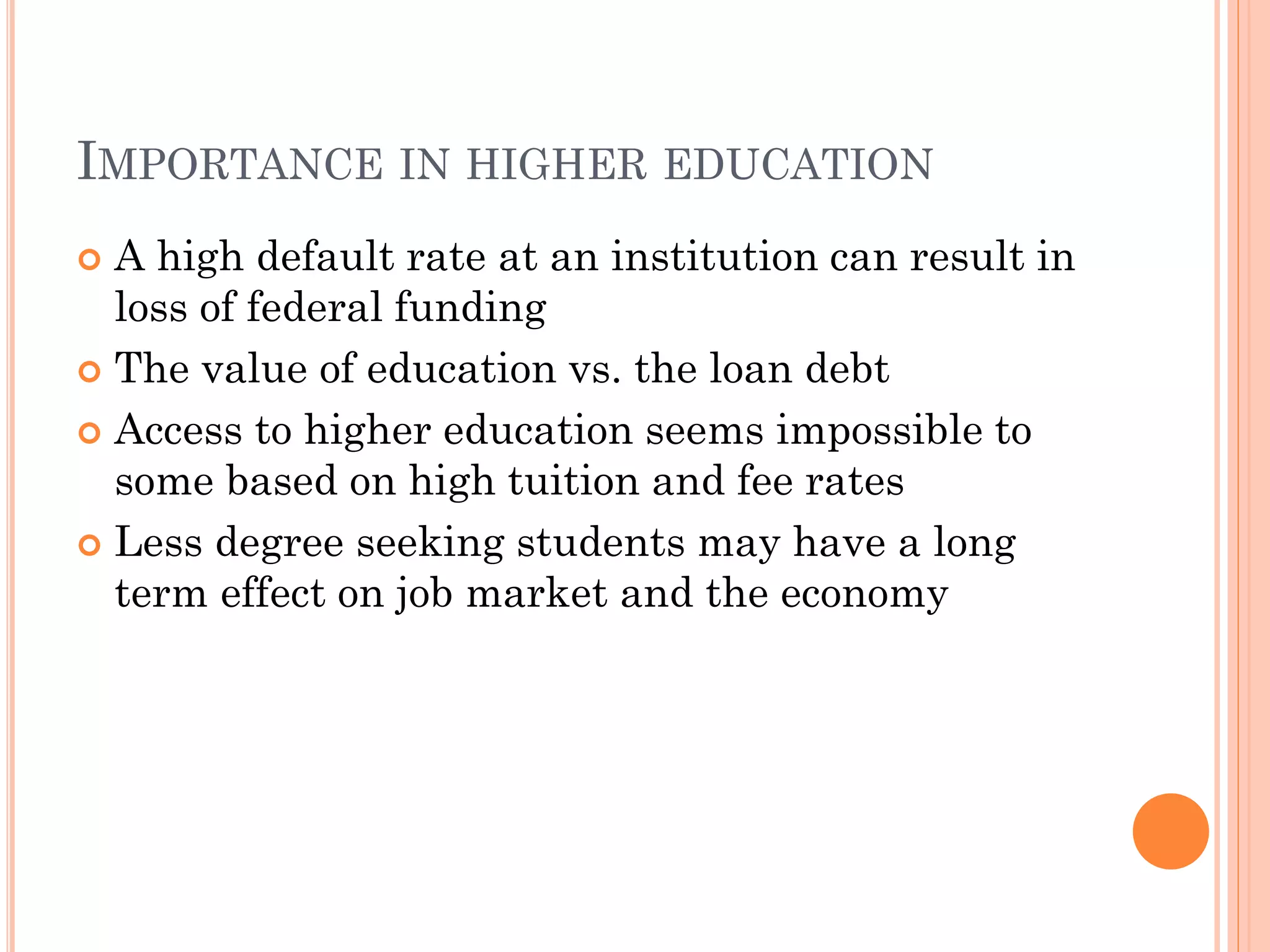 IMPORTANCE IN HIGHER EDUCATION
 A high default rate at an institution can result in
loss of federal funding
 The value of education vs. the loan debt
 Access to higher education seems impossible to
some based on high tuition and fee rates
 Less degree seeking students may have a long
term effect on job market and the economy
 