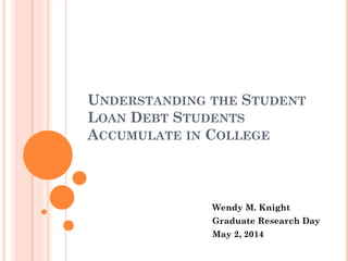 UNDERSTANDING THE STUDENT
LOAN DEBT STUDENTS
ACCUMULATE IN COLLEGE
Wendy M. Knight
Graduate Research Day
May 2, 2014
 