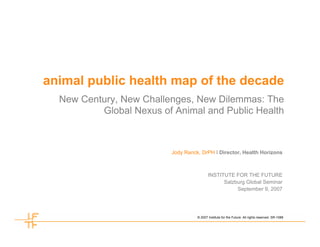 animal public health map of the decade
  New Century, New Challenges, New Dilemmas: The
          Global Nexus of Animal and Public Health



                          Jody Ranck, DrPH I Director, Health Horizons



                                           INSTITUTE FOR THE FUTURE
                                                 Salzburg Global Seminar
                                                      September 9, 2007




                                    © 2007 Institute for the Future. All rights reserved. SR-1088
 