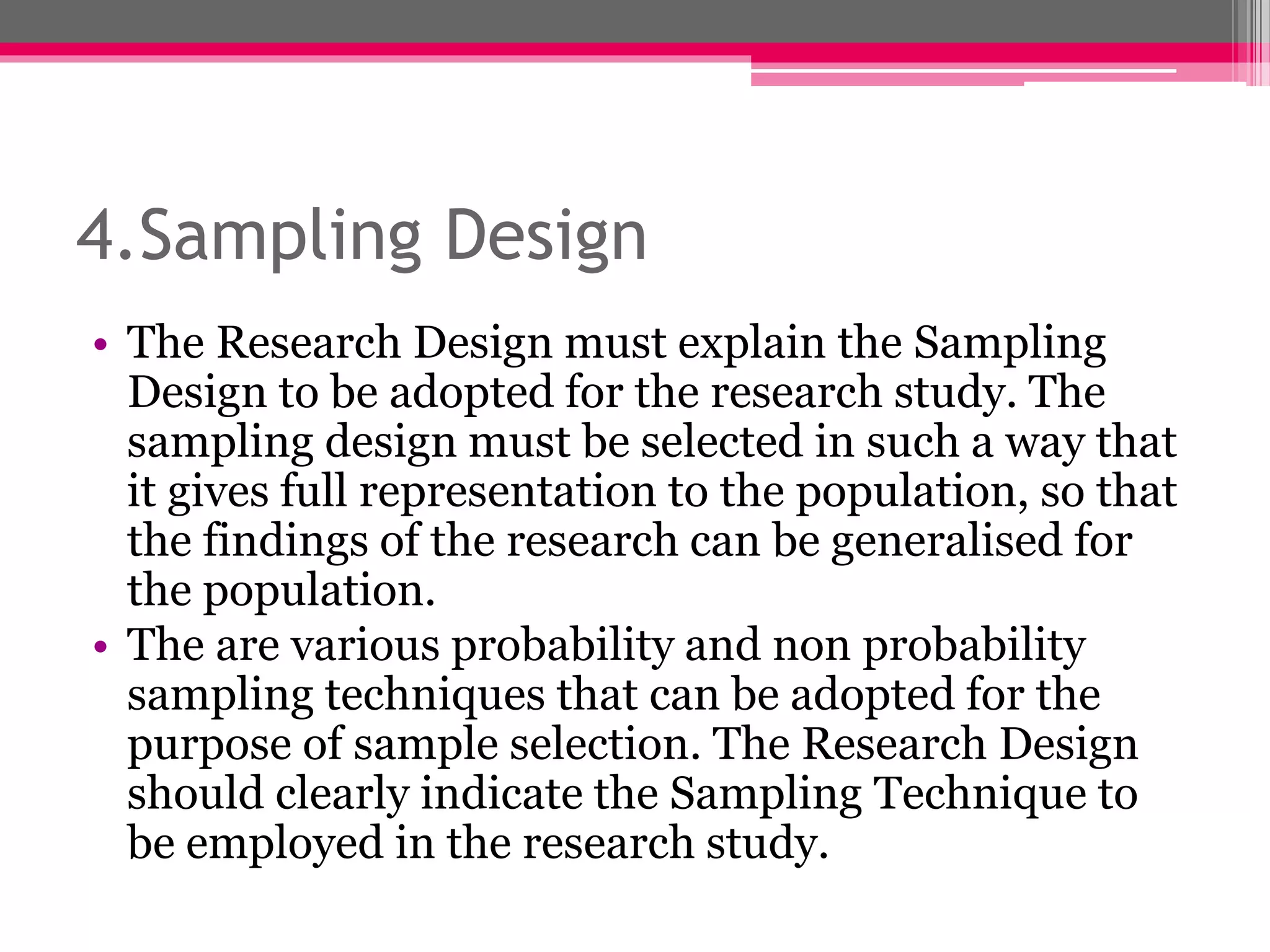 4.Sampling Design
• The Research Design must explain the Sampling
Design to be adopted for the research study. The
sampling design must be selected in such a way that
it gives full representation to the population, so that
the findings of the research can be generalised for
the population.
• The are various probability and non probability
sampling techniques that can be adopted for the
purpose of sample selection. The Research Design
should clearly indicate the Sampling Technique to
be employed in the research study.
 