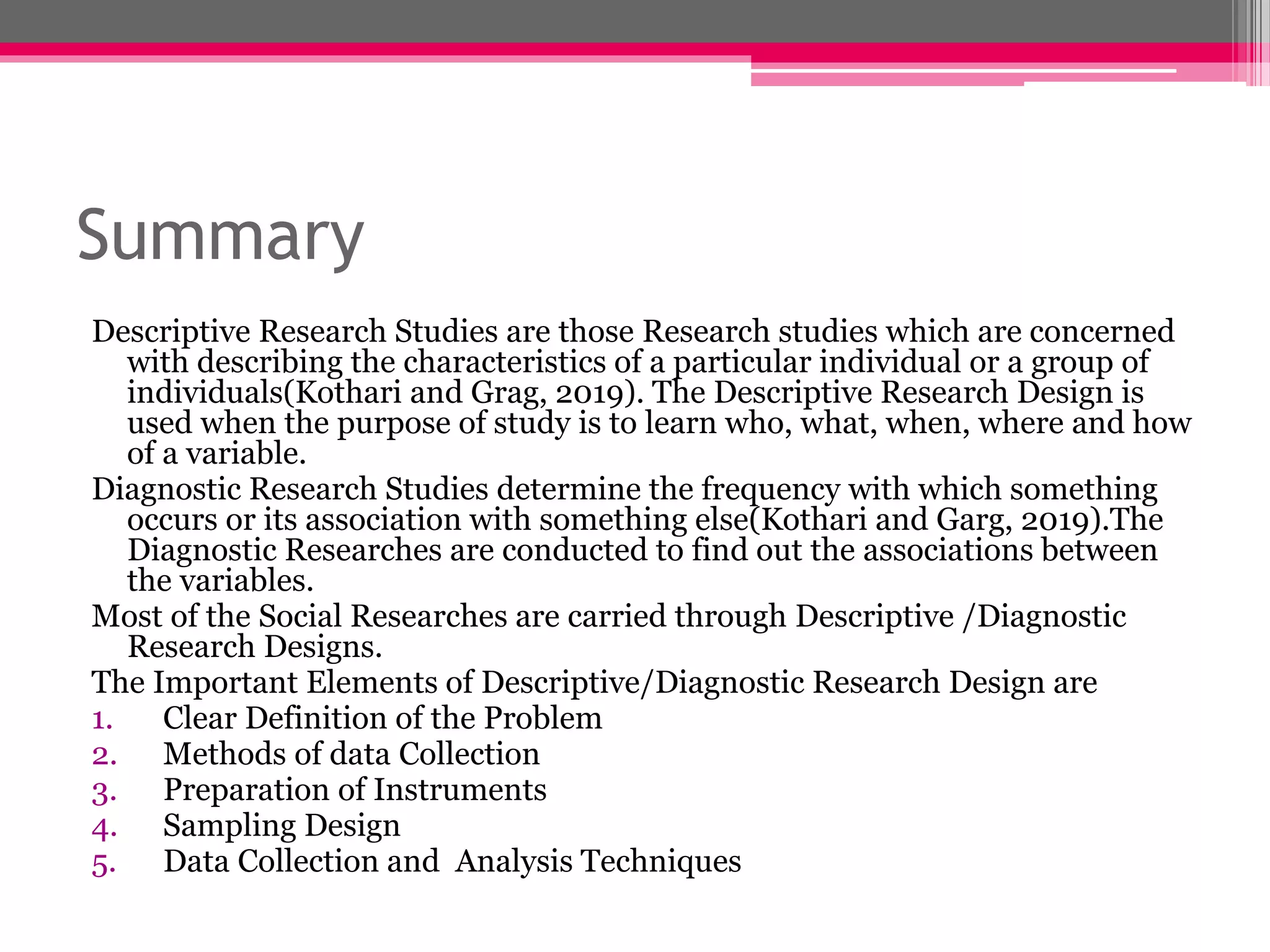 Summary
Descriptive Research Studies are those Research studies which are concerned
with describing the characteristics of a particular individual or a group of
individuals(Kothari and Grag, 2019). The Descriptive Research Design is
used when the purpose of study is to learn who, what, when, where and how
of a variable.
Diagnostic Research Studies determine the frequency with which something
occurs or its association with something else(Kothari and Garg, 2019).The
Diagnostic Researches are conducted to find out the associations between
the variables.
Most of the Social Researches are carried through Descriptive /Diagnostic
Research Designs.
The Important Elements of Descriptive/Diagnostic Research Design are
1. Clear Definition of the Problem
2. Methods of data Collection
3. Preparation of Instruments
4. Sampling Design
5. Data Collection and Analysis Techniques
 