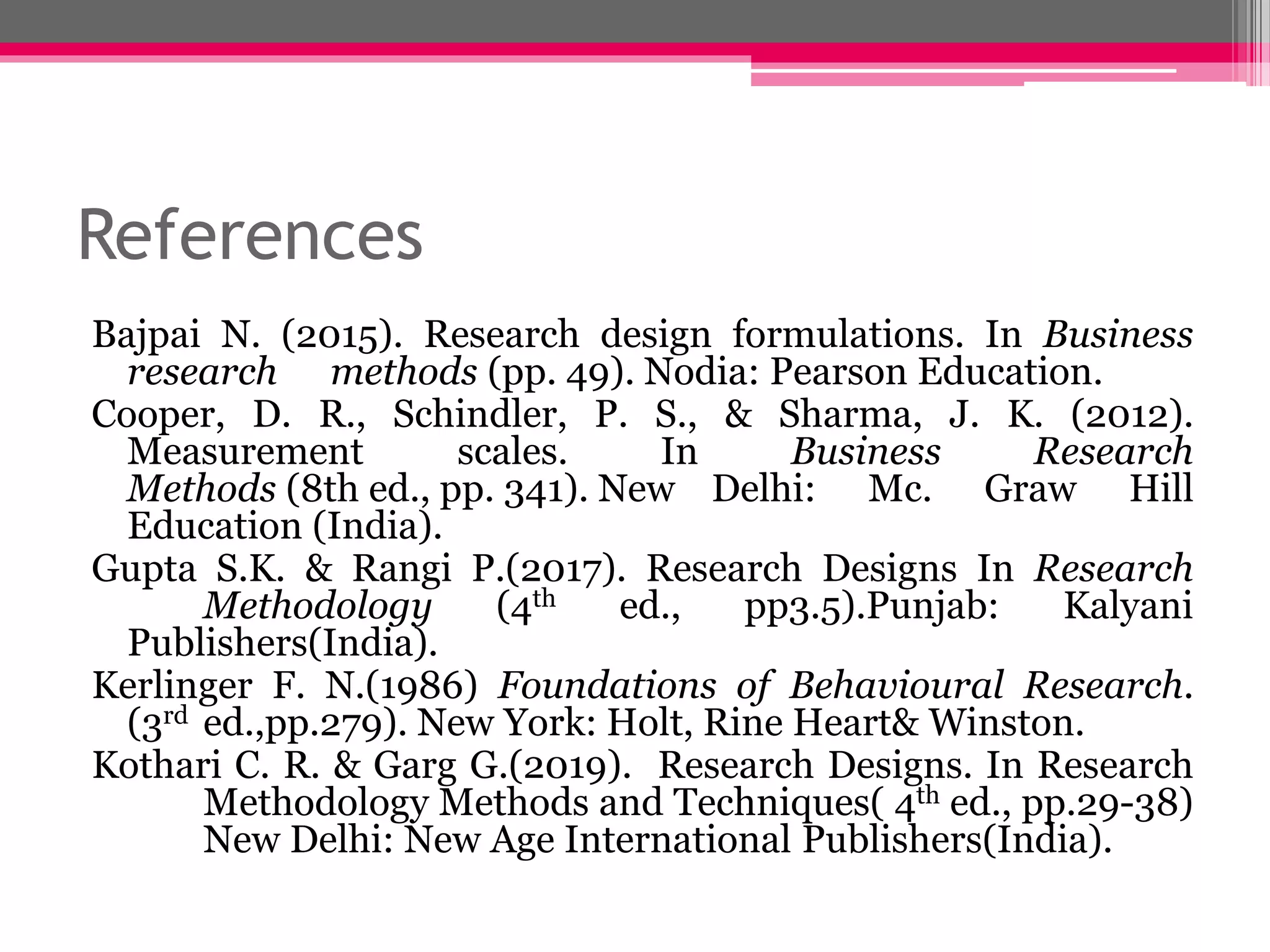 References
Bajpai N. (2015). Research design formulations. In Business
research methods (pp. 49). Nodia: Pearson Education.
Cooper, D. R., Schindler, P. S., & Sharma, J. K. (2012).
Measurement scales. In Business Research
Methods (8th ed., pp. 341). New Delhi: Mc. Graw Hill
Education (India).
Gupta S.K. & Rangi P.(2017). Research Designs In Research
Methodology (4th ed., pp3.5).Punjab: Kalyani
Publishers(India).
Kerlinger F. N.(1986) Foundations of Behavioural Research.
(3rd ed.,pp.279). New York: Holt, Rine Heart& Winston.
Kothari C. R. & Garg G.(2019). Research Designs. In Research
Methodology Methods and Techniques( 4th ed., pp.29-38)
New Delhi: New Age International Publishers(India).
 
