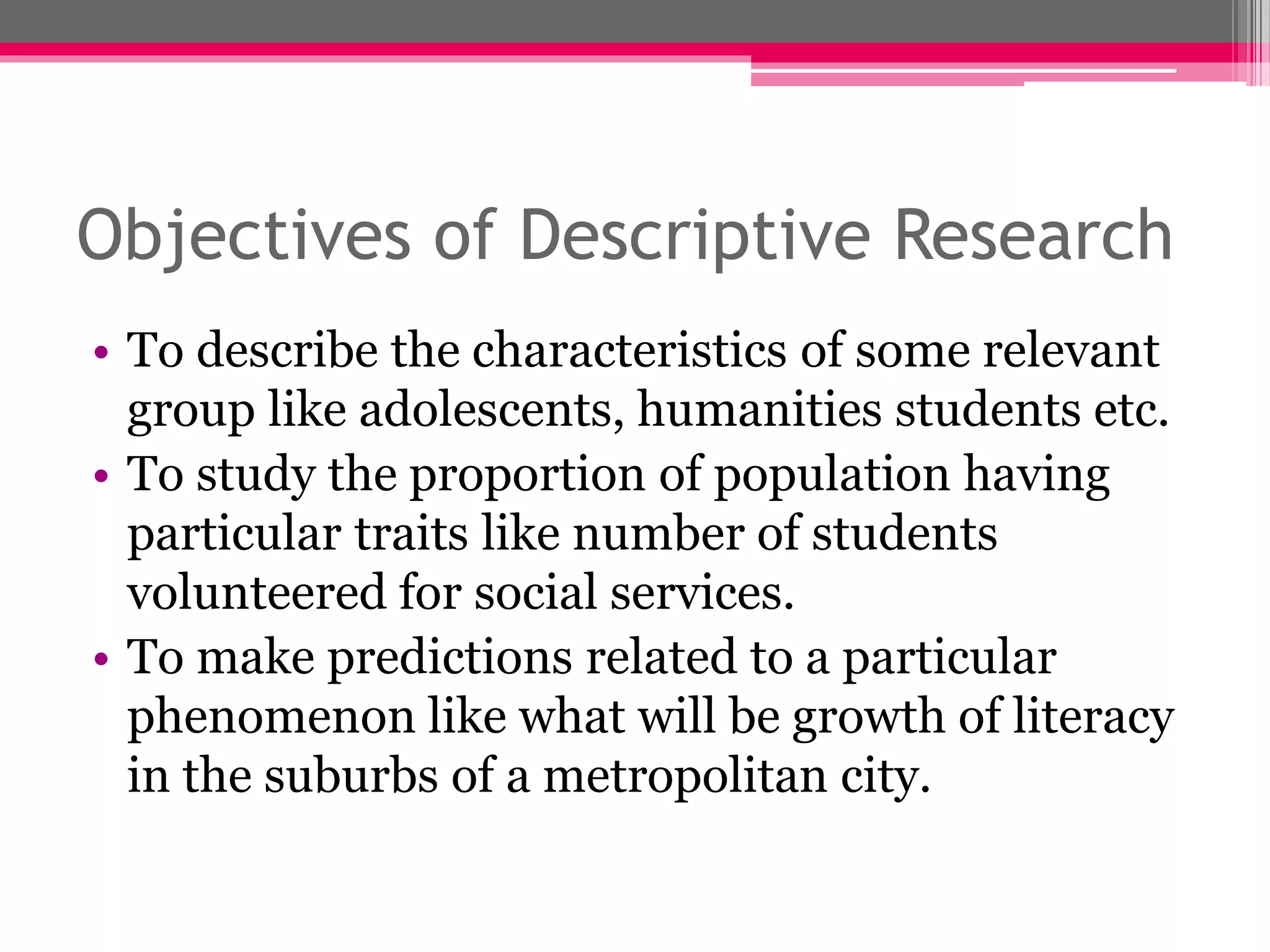 Objectives of Descriptive Research
• To describe the characteristics of some relevant
group like adolescents, humanities students etc.
• To study the proportion of population having
particular traits like number of students
volunteered for social services.
• To make predictions related to a particular
phenomenon like what will be growth of literacy
in the suburbs of a metropolitan city.
 