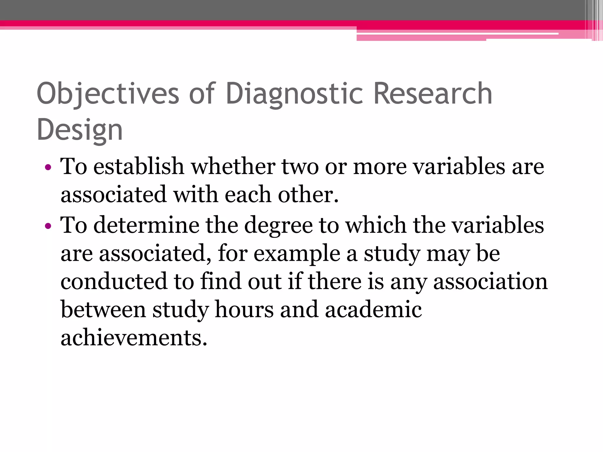 Objectives of Diagnostic Research
Design
• To establish whether two or more variables are
associated with each other.
• To determine the degree to which the variables
are associated, for example a study may be
conducted to find out if there is any association
between study hours and academic
achievements.
 