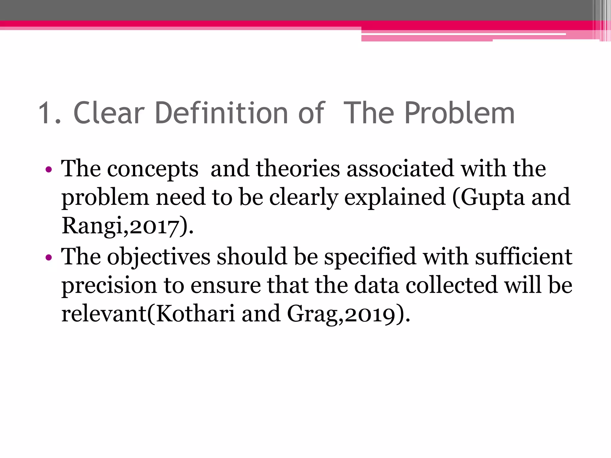 1. Clear Definition of The Problem
• The concepts and theories associated with the
problem need to be clearly explained (Gupta and
Rangi,2017).
• The objectives should be specified with sufficient
precision to ensure that the data collected will be
relevant(Kothari and Grag,2019).
 