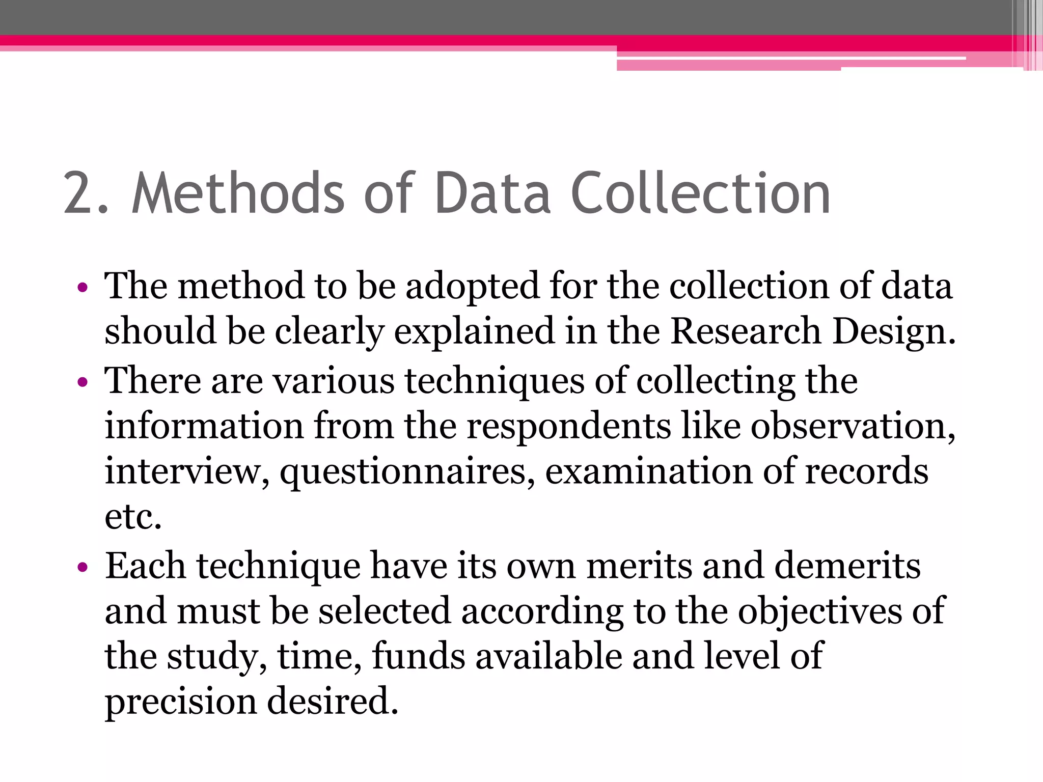 2. Methods of Data Collection
• The method to be adopted for the collection of data
should be clearly explained in the Research Design.
• There are various techniques of collecting the
information from the respondents like observation,
interview, questionnaires, examination of records
etc.
• Each technique have its own merits and demerits
and must be selected according to the objectives of
the study, time, funds available and level of
precision desired.
 