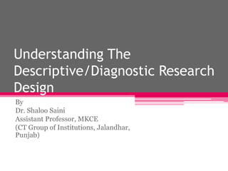 Understanding The
Descriptive/Diagnostic Research
Design
By
Dr. Shaloo Saini
Assistant Professor, MKCE
(CT Group of Institutions, Jalandhar,
Punjab)
 