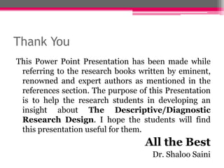 Thank You
This Power Point Presentation has been made while
referring to the research books written by eminent,
renowned and expert authors as mentioned in the
references section. The purpose of this Presentation
is to help the research students in developing an
insight about The Descriptive/Diagnostic
Research Design. I hope the students will find
this presentation useful for them.
All the Best
Dr. Shaloo Saini
 