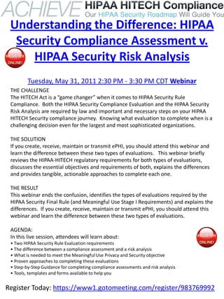 Understanding the Difference: HIPAA
  Security Compliance Assessment v.
     HIPAA Security Risk Analysis
         Tuesday, May 31, 2011 2:30 PM - 3:30 PM CDT Webinar
 THE CHALLENGE
 The HITECH Act is a “game changer” when it comes to HIPAA Security Rule
 Compliance. Both the HIPAA Security Compliance Evaluation and the HIPAA Security
 Risk Analysis are required by law and important and necessary steps on your HIPAA
 HITECH Security compliance journey. Knowing what evaluation to complete when is a
 challenging decision even for the largest and most sophisticated organizations.

 THE SOLUTION
 If you create, receive, maintain or transmit ePHI, you should attend this webinar and
 learn the difference between these two types of evaluations. This webinar briefly
 reviews the HIPAA-HITECH regulatory requirements for both types of evaluations,
 discusses the essential objectives and requirements of both, explains the differences
 and provides tangible, actionable approaches to complete each one.

 THE RESULT
 This webinar ends the confusion, identifies the types of evaluations required by the
 HIPAA Security Final Rule (and Meaningful Use Stage I Requirements) and explains the
 differences. If you create, receive, maintain or transmit ePHI, you should attend this
 webinar and learn the difference between these two types of evaluations.

 AGENDA:
 In this live session, attendees will learn about:
 • Two HIPAA Security Rule Evaluation requirements
 • The difference between a compliance assessment and a risk analysis
 • What is needed to meet the Meaningful Use Privacy and Security objective
 • Proven approaches to completing these evaluations
 • Step-by-Step Guidance for completing compliance assessments and risk analysis
 • Tools, templates and forms available to help you


Register Today: https://www1.gotomeeting.com/register/983769992
 