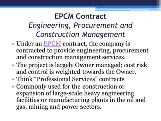 EPCM Contract
Engineering, Procurement and
Construction Management
• Under an EPCM contract, the company is
contracted to provide engineering, procurement
and construction management services.
• The project is largely Owner managed; cost risk
and control is weighted towards the Owner.
• Think “Professional Services” contracts
• Commonly used for the construction or
expansion of large-scale heavy engineering
facilities or manufacturing plants in the oil and
gas, mining and power sectors.
 