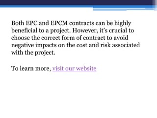Both EPC and EPCM contracts can be highly
beneficial to a project. However, it’s crucial to
choose the correct form of contract to avoid
negative impacts on the cost and risk associated
with the project.
To learn more, visit our website
 