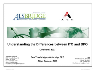 Understanding the Differences between ITO and BPO
                                         October 9, 2007


Alsbridge Americas
3535 Travis St., Suite 105        Ben Trowbridge – Alsbridge CEO                              ACS
                                                                      9040 Roswell Rd., Suite 700
Dallas, TX 75204
                                                                                 Atlanta, GA 30075
Tel: +1 214-696-6410
Fax: +1 214-239-0698
                                        Allan Barnes - ACS                       Tel: 770-829-1342
                                                                   Email: alan.barnes@acs-inc.com
Email: EnquiryUSA@Alsbridge.com



www.acs-inc.com                                                                  www.alsbridge.com
 