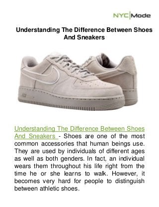 Understanding The Difference Between Shoes
And Sneakers
Understanding The Difference Between Shoes
And Sneakers - Shoes are one of the most
common accessories that human beings use.
They are used by individuals of different ages
as well as both genders. In fact, an individual
wears them throughout his life right from the
time he or she learns to walk. However, it
becomes very hard for people to distinguish
between athletic shoes.
 