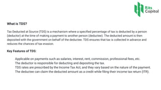 What is TDS?
Tax Deducted at Source (TDS) is a mechanism where a speciﬁed percentage of tax is deducted by a person
(deductor) at the time of making a payment to another person (deductee). The deducted amount is then
deposited with the government on behalf of the deductee. TDS ensures that tax is collected in advance and
reduces the chances of tax evasion.
Key Features of TDS:
Applicable on payments such as salaries, interest, rent, commission, professional fees, etc.
The deductor is responsible for deducting and depositing the tax.
TDS rates are prescribed by the Income Tax Act, and they vary based on the nature of the payment.
The deductee can claim the deducted amount as a credit while ﬁling their income tax return (ITR).
 