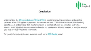 Conclusion
Understanding the difference between TDS and TCS is crucial for ensuring compliance and avoiding
penalties. While TDS applies to payments like salaries and rent, TCS is limited to transactions involving
speciﬁc goods and services. Both mechanisms aim to facilitate eﬃcient tax collection and reduce
evasion. At RITS Capital, we provide comprehensive tax support and advisory services to help you manage
your TDS and TCS obligations seamlessly.
For more information and expert guidance, reach out to RITS Capital today!
 
