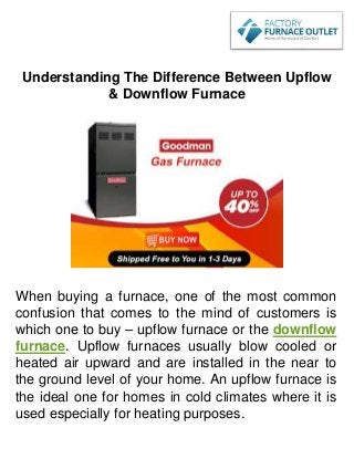Understanding The Difference Between Upflow
& Downflow Furnace
When buying a furnace, one of the most common
confusion that comes to the mind of customers is
which one to buy – upflow furnace or the downflow
furnace. Upflow furnaces usually blow cooled or
heated air upward and are installed in the near to
the ground level of your home. An upflow furnace is
the ideal one for homes in cold climates where it is
used especially for heating purposes.
 