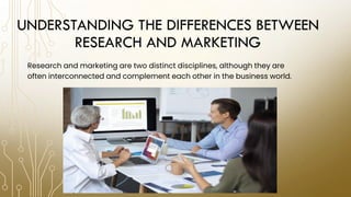 UNDERSTANDING THE DIFFERENCES BETWEEN
RESEARCH AND MARKETING
Research and marketing are two distinct disciplines, although they are
often interconnected and complement each other in the business world.
 