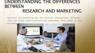 UNDERSTANDING THE DIFFERENCES
BETWEEN
RESEARCH AND MARKETING
Research and marketing are two distinct disciplines, although
they are often interconnected and complement each other in the
business world.
 