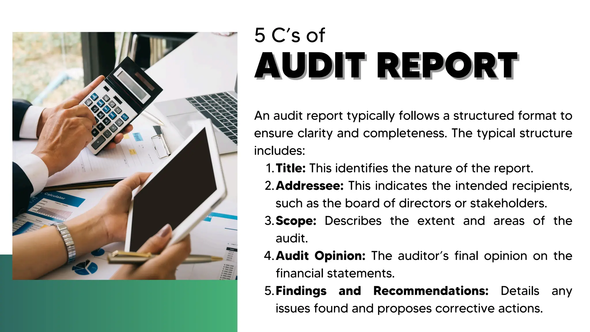 5 C’s of
AUDIT REPORT
AUDIT REPORT
An audit report typically follows a structured format to
ensure clarity and completeness. The typical structure
includes:
Title: This identifies the nature of the report.
1.
Addressee: This indicates the intended recipients,
such as the board of directors or stakeholders.
2.
Scope: Describes the extent and areas of the
audit.
3.
Audit Opinion: The auditor’s final opinion on the
financial statements.
4.
Findings and Recommendations: Details any
issues found and proposes corrective actions.
5.
 