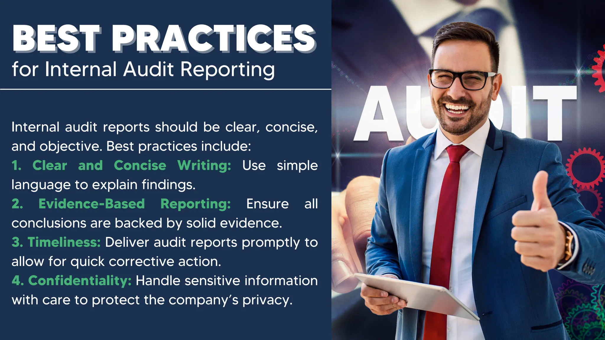 for Internal Audit Reporting
BEST PRACTICES
BEST PRACTICES
Internal audit reports should be clear, concise,
and objective. Best practices include:
1. Clear and Concise Writing: Use simple
language to explain findings.
2. Evidence-Based Reporting: Ensure all
conclusions are backed by solid evidence.
3. Timeliness: Deliver audit reports promptly to
allow for quick corrective action.
4. Confidentiality: Handle sensitive information
with care to protect the company’s privacy.
 