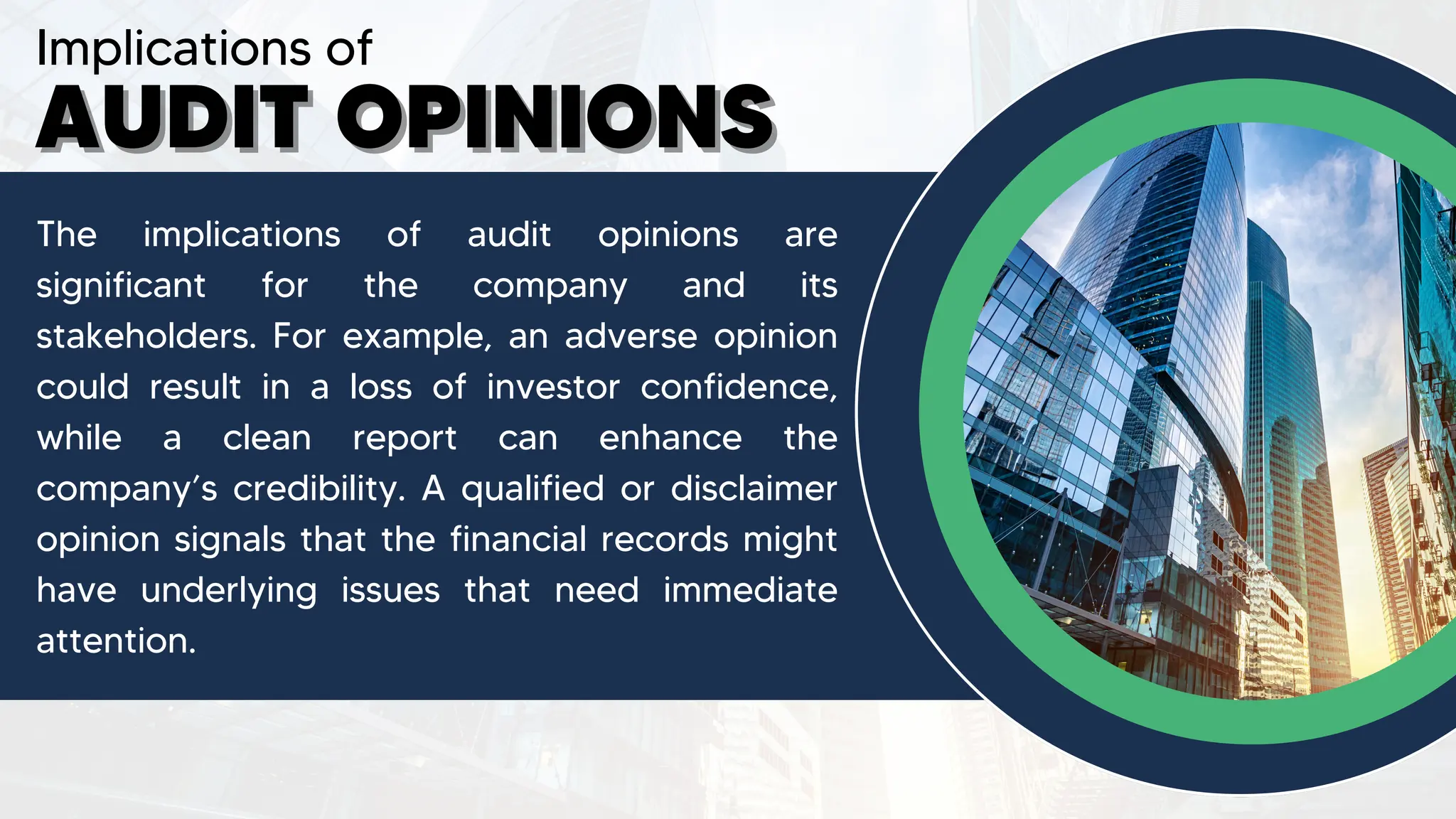 Implications of
AUDIT OPINIONS
AUDIT OPINIONS
The implications of audit opinions are
significant for the company and its
stakeholders. For example, an adverse opinion
could result in a loss of investor confidence,
while a clean report can enhance the
company’s credibility. A qualified or disclaimer
opinion signals that the financial records might
have underlying issues that need immediate
attention.
 