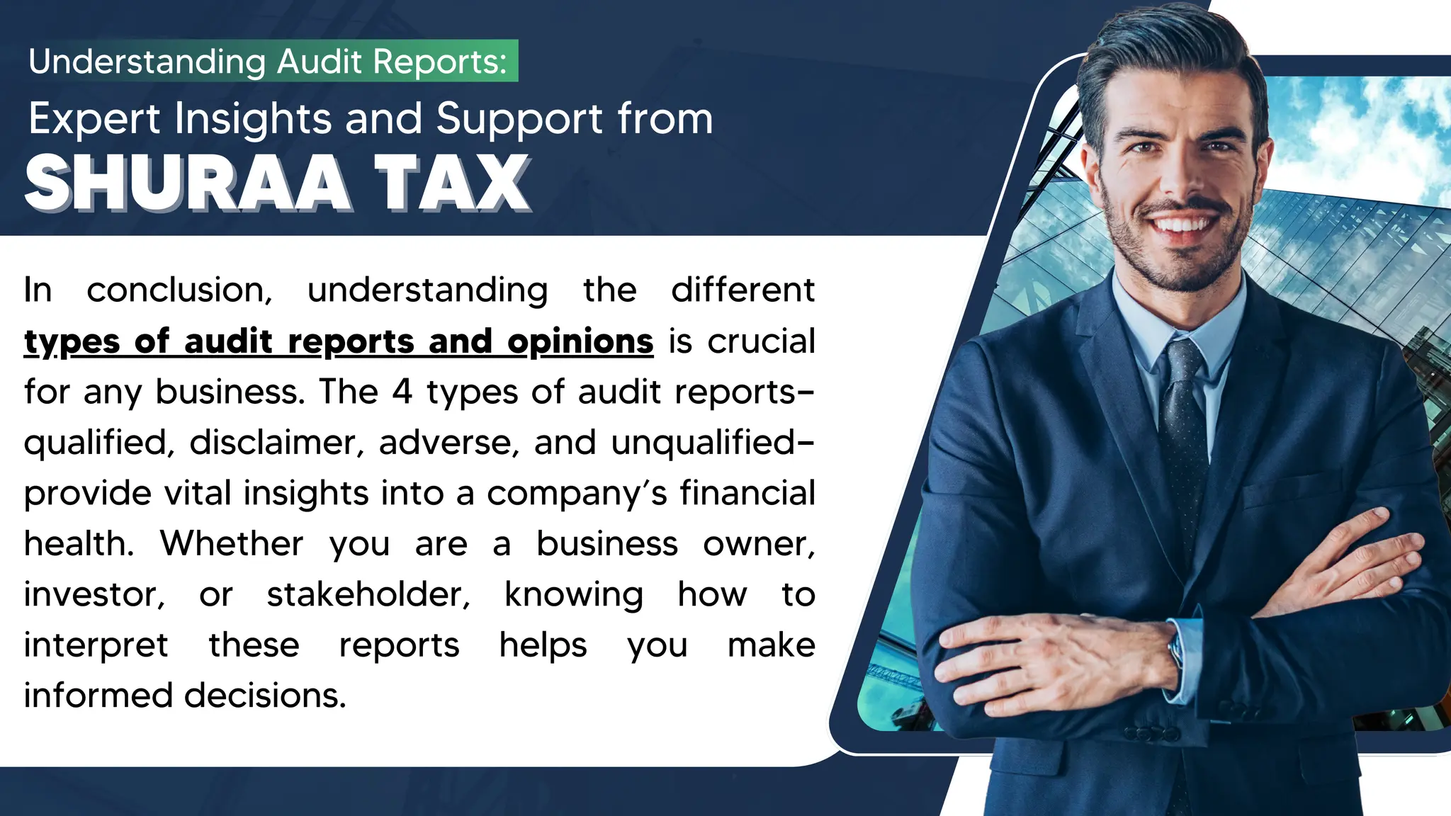 Understanding Audit Reports:
Expert Insights and Support from
SHURAA TAX
SHURAA TAX
In conclusion, understanding the different
types of audit reports and opinions is crucial
for any business. The 4 types of audit reports—
qualified, disclaimer, adverse, and unqualified—
provide vital insights into a company’s financial
health. Whether you are a business owner,
investor, or stakeholder, knowing how to
interpret these reports helps you make
informed decisions.
 