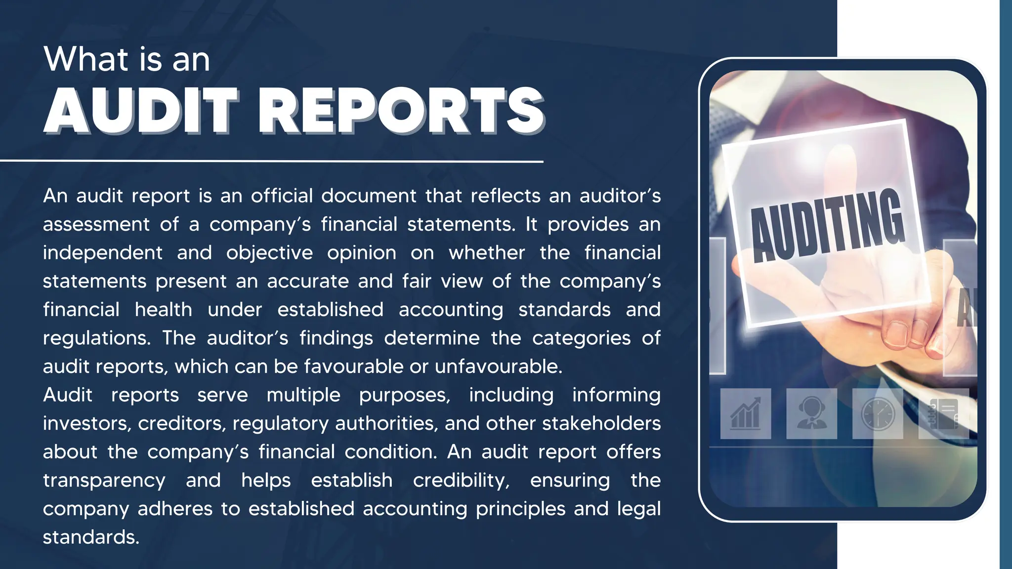 What is an
AUDIT REPORTS
AUDIT REPORTS
An audit report is an official document that reflects an auditor’s
assessment of a company’s financial statements. It provides an
independent and objective opinion on whether the financial
statements present an accurate and fair view of the company’s
financial health under established accounting standards and
regulations. The auditor’s findings determine the categories of
audit reports, which can be favourable or unfavourable.
Audit reports serve multiple purposes, including informing
investors, creditors, regulatory authorities, and other stakeholders
about the company’s financial condition. An audit report offers
transparency and helps establish credibility, ensuring the
company adheres to established accounting principles and legal
standards.
 