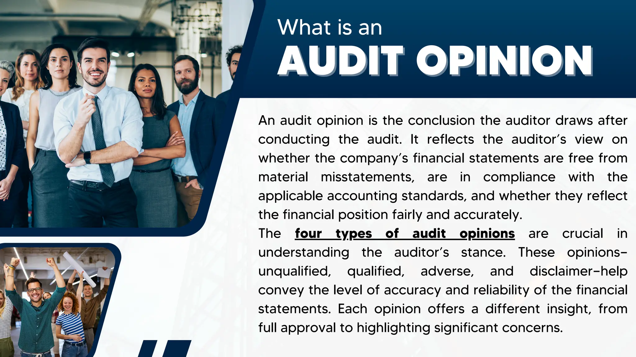 What is an
AUDIT OPINION
AUDIT OPINION
An audit opinion is the conclusion the auditor draws after
conducting the audit. It reflects the auditor’s view on
whether the company’s financial statements are free from
material misstatements, are in compliance with the
applicable accounting standards, and whether they reflect
the financial position fairly and accurately.
The four types of audit opinions are crucial in
understanding the auditor’s stance. These opinions—
unqualified, qualified, adverse, and disclaimer—help
convey the level of accuracy and reliability of the financial
statements. Each opinion offers a different insight, from
full approval to highlighting significant concerns.
 