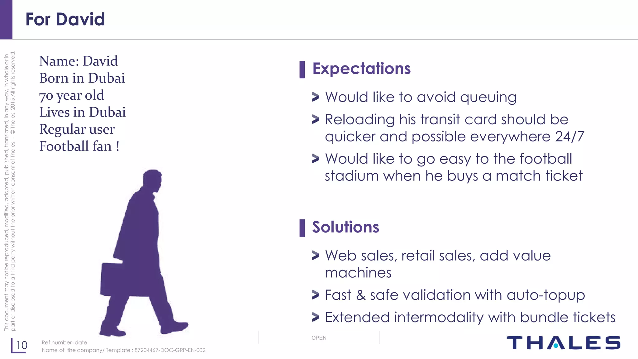 10
OPEN
Thisdocumentmaynotbereproduced,modified,adapted,published,translated,inanyway,inwholeorin
partordisclosedtoathirdpartywithoutthepriorwrittenconsentofThales-©Thales2015Allrightsreserved.
Ref number- date
Name of the company/ Template : 87204467-DOC-GRP-EN-002
For David
▌ Expectations
Would like to avoid queuing
Reloading his transit card should be
quicker and possible everywhere 24/7
Would like to go easy to the football
stadium when he buys a match ticket
▌ Solutions
Web sales, retail sales, add value
machines
Fast & safe validation with auto-topup
Extended intermodality with bundle tickets
Name: David
Born in Dubai
70 year old
Lives in Dubai
Regular user
Football fan !
 