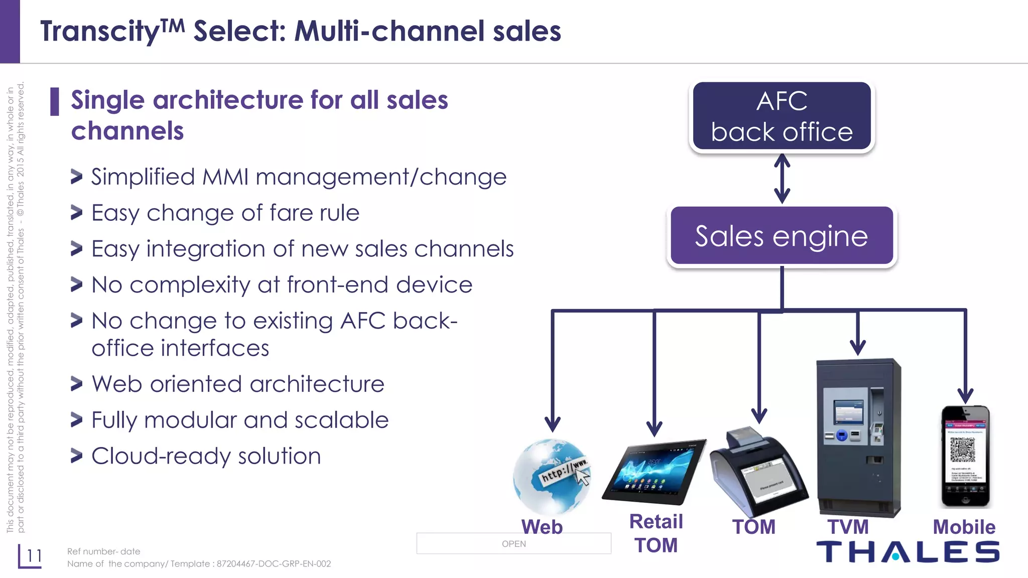11
OPEN
Thisdocumentmaynotbereproduced,modified,adapted,published,translated,inanyway,inwholeorin
partordisclosedtoathirdpartywithoutthepriorwrittenconsentofThales-©Thales2015Allrightsreserved.
Ref number- date
Name of the company/ Template : 87204467-DOC-GRP-EN-002
TranscityTM Select: Multi-channel sales
▌ Single architecture for all sales
channels
Simplified MMI management/change
Easy change of fare rule
Easy integration of new sales channels
No complexity at front-end device
No change to existing AFC back-
office interfaces
Web oriented architecture
Fully modular and scalable
Cloud-ready solution
Sales engine
Retail
TOM
TOM TVM MobileWeb
AFC
back office
 