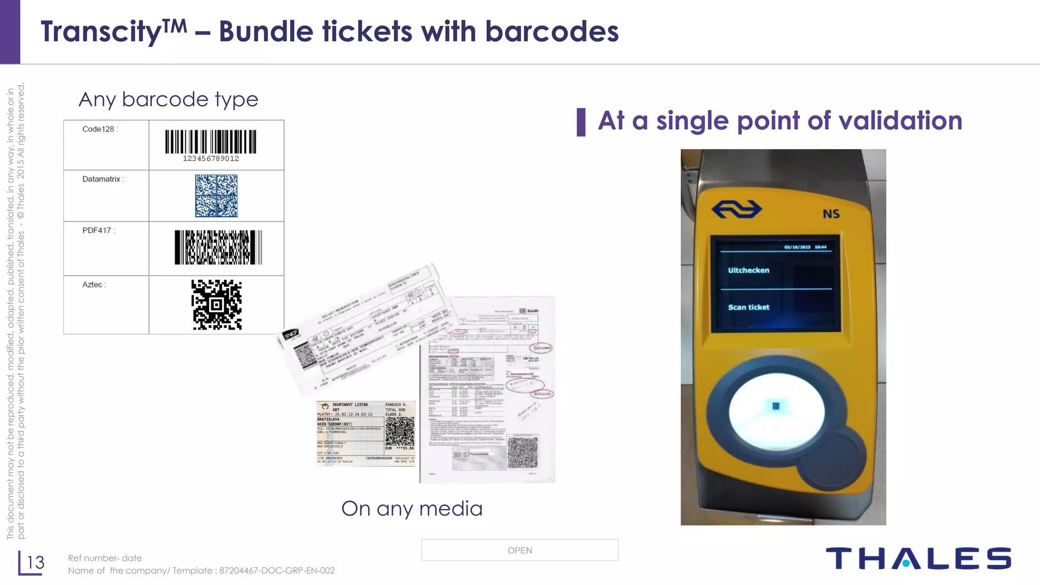 13
OPEN
Thisdocumentmaynotbereproduced,modified,adapted,published,translated,inanyway,inwholeorin
partordisclosedtoathirdpartywithoutthepriorwrittenconsentofThales-©Thales2015Allrightsreserved.
Ref number- date
Name of the company/ Template : 87204467-DOC-GRP-EN-002
TranscityTM – Bundle tickets with barcodes
▌ At a single point of validation
Any barcode type
On any media
 