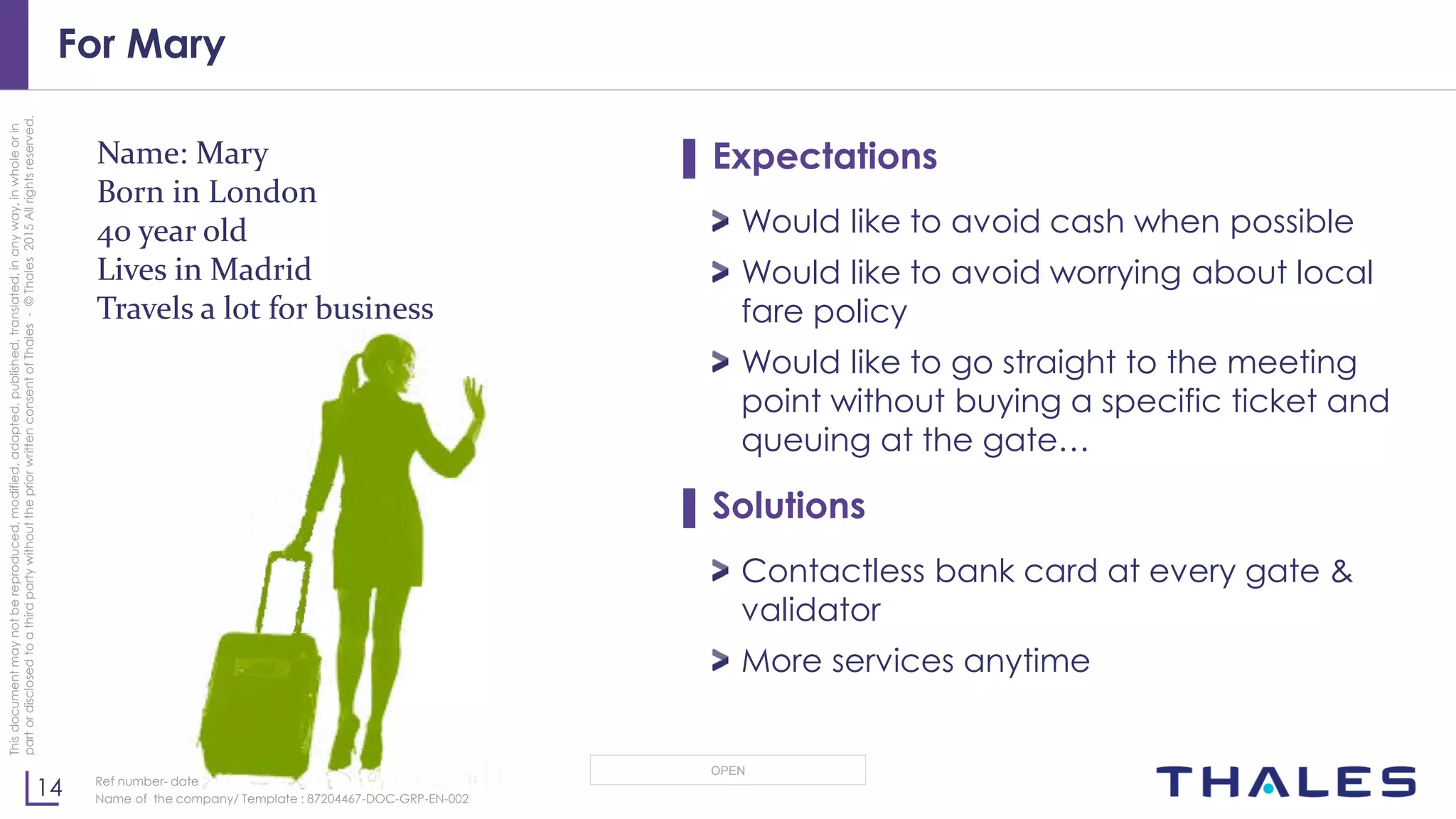 14
OPEN
Thisdocumentmaynotbereproduced,modified,adapted,published,translated,inanyway,inwholeorin
partordisclosedtoathirdpartywithoutthepriorwrittenconsentofThales-©Thales2015Allrightsreserved.
Ref number- date
Name of the company/ Template : 87204467-DOC-GRP-EN-002
For Mary
▌ Expectations
Would like to avoid cash when possible
Would like to avoid worrying about local
fare policy
Would like to go straight to the meeting
point without buying a specific ticket and
queuing at the gate…
▌ Solutions
Contactless bank card at every gate &
validator
More services anytime
Name: Mary
Born in London
40 year old
Lives in Madrid
Travels a lot for business
 