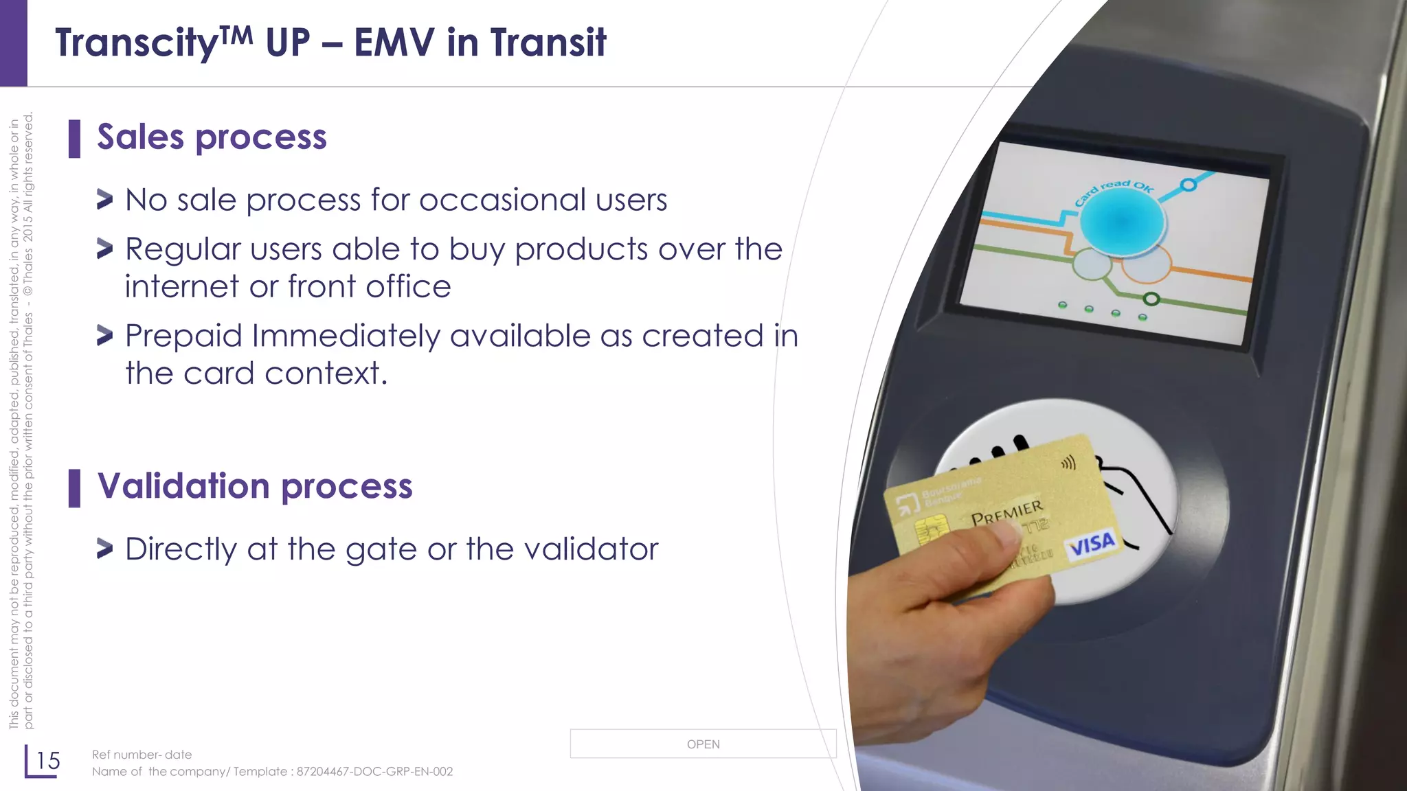 15
OPEN
Thisdocumentmaynotbereproduced,modified,adapted,published,translated,inanyway,inwholeorin
partordisclosedtoathirdpartywithoutthepriorwrittenconsentofThales-©Thales2015Allrightsreserved.
Ref number- date
Name of the company/ Template : 87204467-DOC-GRP-EN-002
TranscityTM UP – EMV in Transit
▌ Sales process
No sale process for occasional users
Regular users able to buy products over the
internet or front office
Prepaid Immediately available as created in
the card context.
▌ Validation process
Directly at the gate or the validator
 