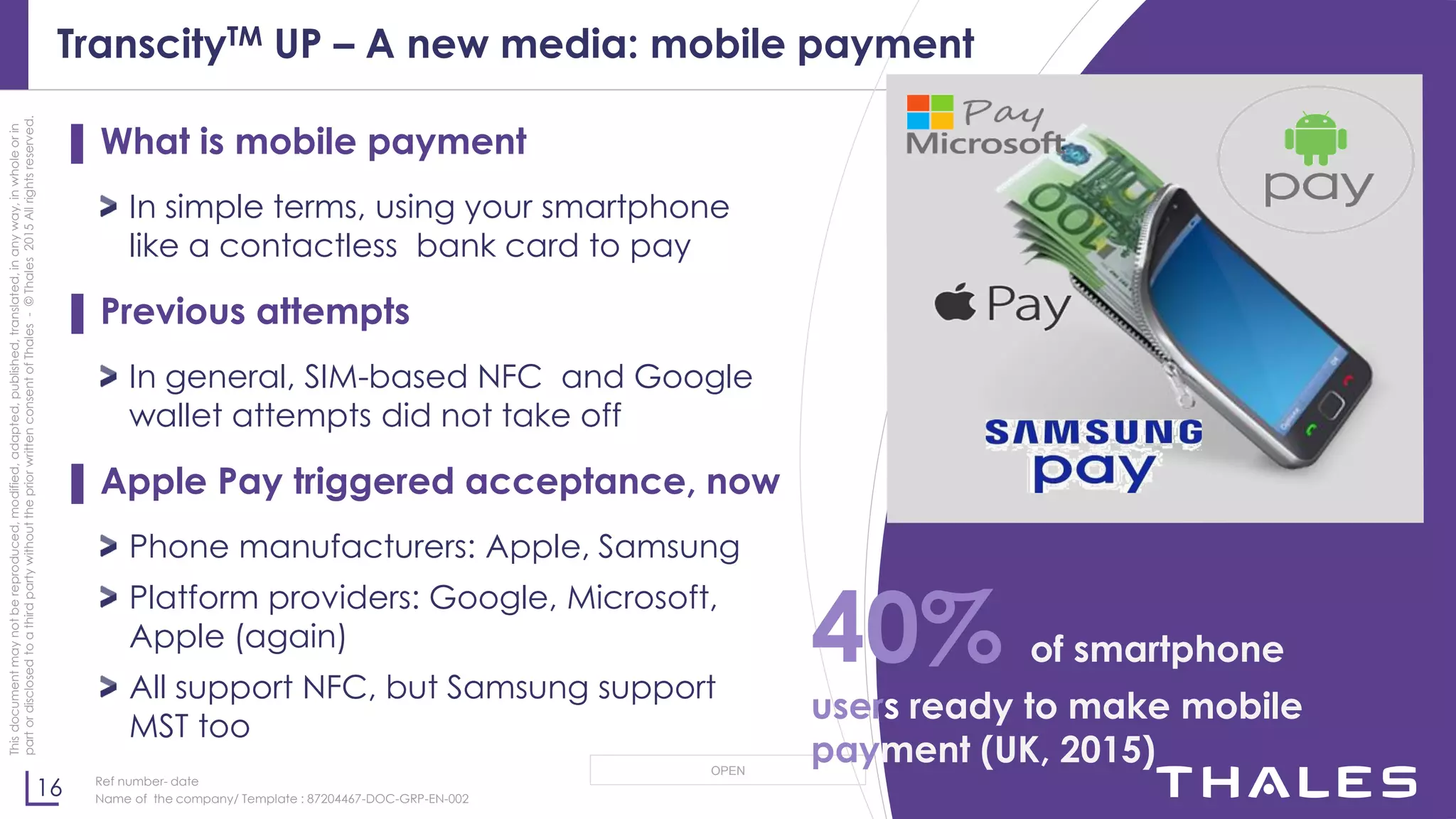 16
OPEN
Thisdocumentmaynotbereproduced,modified,adapted,published,translated,inanyway,inwholeorin
partordisclosedtoathirdpartywithoutthepriorwrittenconsentofThales-©Thales2015Allrightsreserved.
Ref number- date
Name of the company/ Template : 87204467-DOC-GRP-EN-002
TranscityTM UP – A new media: mobile payment
▌ What is mobile payment
In simple terms, using your smartphone
like a contactless bank card to pay
▌ Previous attempts
In general, SIM-based NFC and Google
wallet attempts did not take off
▌ Apple Pay triggered acceptance, now
Phone manufacturers: Apple, Samsung
Platform providers: Google, Microsoft,
Apple (again)
All support NFC, but Samsung support
MST too
40% of smartphone
users ready to make mobile
payment (UK, 2015)
 