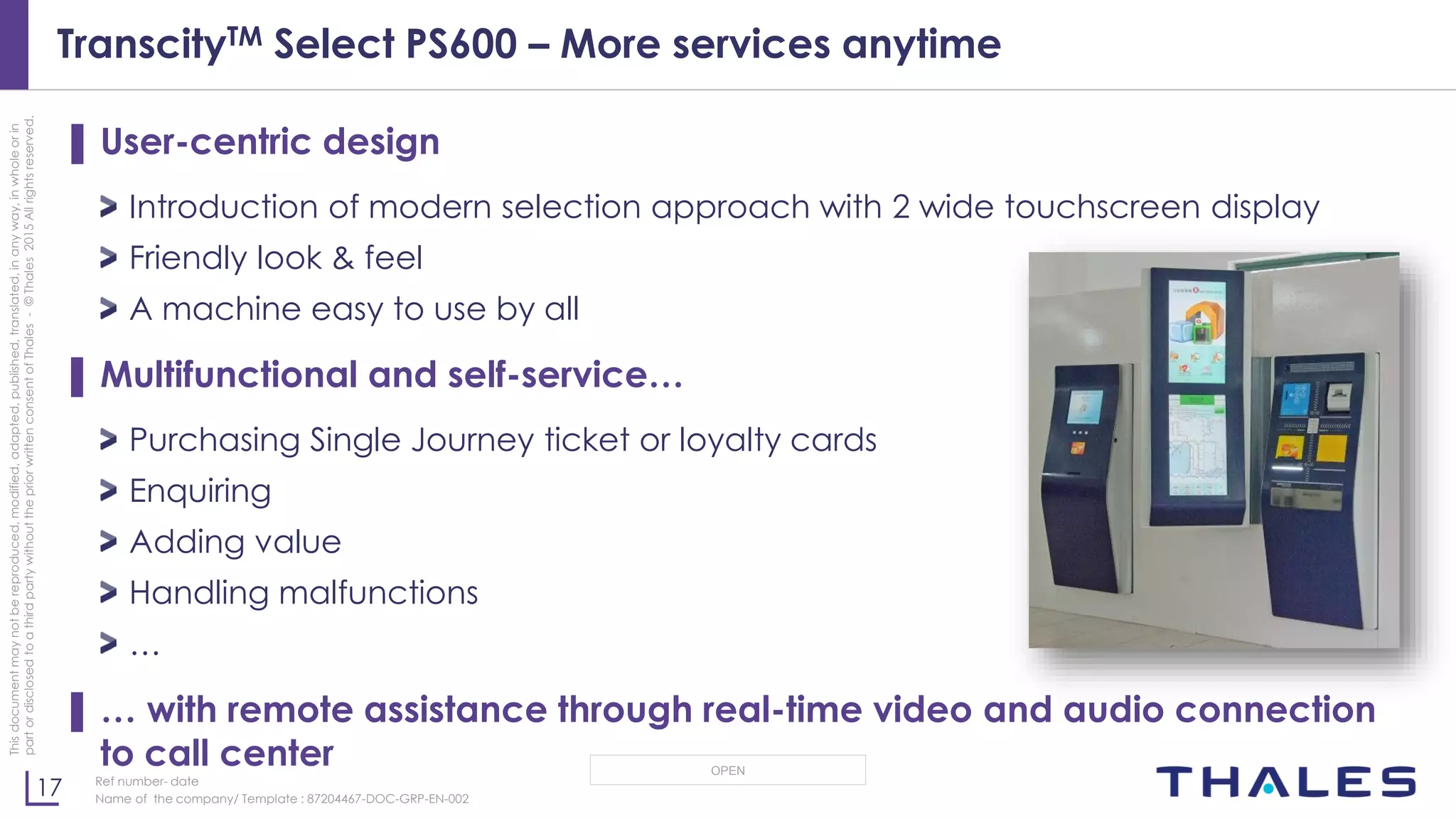 17
OPEN
Thisdocumentmaynotbereproduced,modified,adapted,published,translated,inanyway,inwholeorin
partordisclosedtoathirdpartywithoutthepriorwrittenconsentofThales-©Thales2015Allrightsreserved.
Ref number- date
Name of the company/ Template : 87204467-DOC-GRP-EN-002
TranscityTM Select PS600 – More services anytime
▌ User-centric design
Introduction of modern selection approach with 2 wide touchscreen display
Friendly look & feel
A machine easy to use by all
▌ Multifunctional and self-service…
Purchasing Single Journey ticket or loyalty cards
Enquiring
Adding value
Handling malfunctions
…
▌ … with remote assistance through real-time video and audio connection
to call center
 