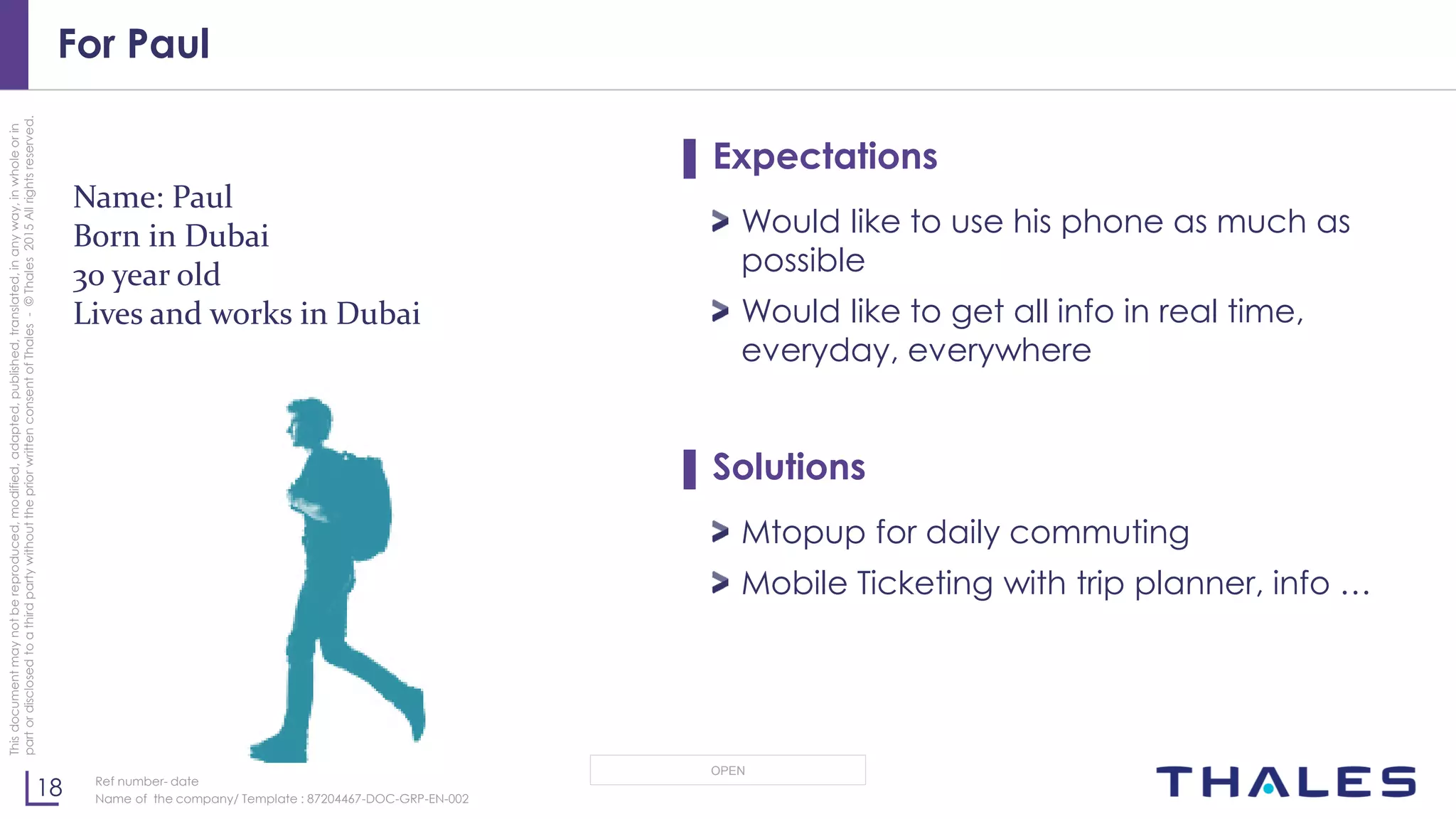 18
OPEN
Thisdocumentmaynotbereproduced,modified,adapted,published,translated,inanyway,inwholeorin
partordisclosedtoathirdpartywithoutthepriorwrittenconsentofThales-©Thales2015Allrightsreserved.
Ref number- date
Name of the company/ Template : 87204467-DOC-GRP-EN-002
For Paul
▌ Expectations
Would like to use his phone as much as
possible
Would like to get all info in real time,
everyday, everywhere
▌ Solutions
Mtopup for daily commuting
Mobile Ticketing with trip planner, info …
Name: Paul
Born in Dubai
30 year old
Lives and works in Dubai
 