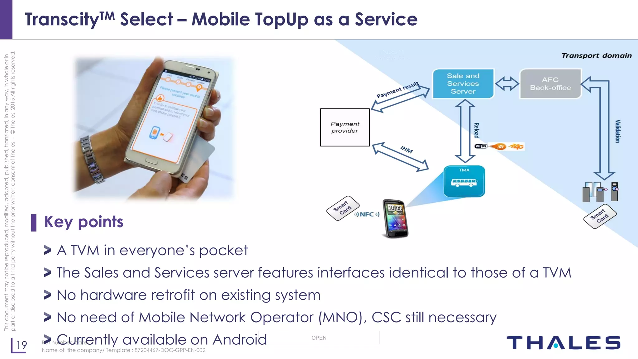 19
OPEN
Thisdocumentmaynotbereproduced,modified,adapted,published,translated,inanyway,inwholeorin
partordisclosedtoathirdpartywithoutthepriorwrittenconsentofThales-©Thales2015Allrightsreserved.
Ref number- date
Name of the company/ Template : 87204467-DOC-GRP-EN-002
TranscityTM Select – Mobile TopUp as a Service
▌ Key points
A TVM in everyone’s pocket
The Sales and Services server features interfaces identical to those of a TVM
No hardware retrofit on existing system
No need of Mobile Network Operator (MNO), CSC still necessary
Currently available on Android
 