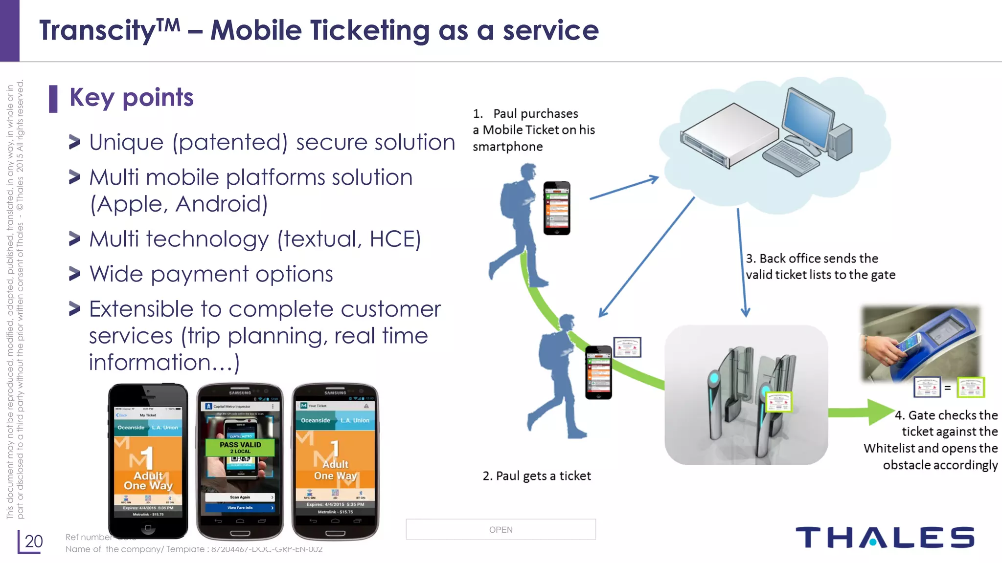 20
OPEN
Thisdocumentmaynotbereproduced,modified,adapted,published,translated,inanyway,inwholeorin
partordisclosedtoathirdpartywithoutthepriorwrittenconsentofThales-©Thales2015Allrightsreserved.
Ref number- date
Name of the company/ Template : 87204467-DOC-GRP-EN-002
TranscityTM – Mobile Ticketing as a service
▌ Key points
Unique (patented) secure solution
Multi mobile platforms solution
(Apple, Android)
Multi technology (textual, HCE)
Wide payment options
Extensible to complete customer
services (trip planning, real time
information…)
 
