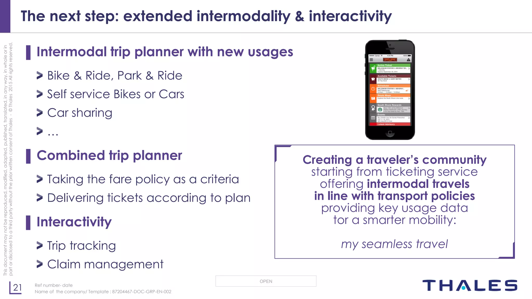 21
OPEN
Thisdocumentmaynotbereproduced,modified,adapted,published,translated,inanyway,inwholeorin
partordisclosedtoathirdpartywithoutthepriorwrittenconsentofThales-©Thales2015Allrightsreserved.
Ref number- date
Name of the company/ Template : 87204467-DOC-GRP-EN-002
The next step: extended intermodality & interactivity
▌ Intermodal trip planner with new usages
Bike & Ride, Park & Ride
Self service Bikes or Cars
Car sharing
…
▌ Combined trip planner
Taking the fare policy as a criteria
Delivering tickets according to plan
▌ Interactivity
Trip tracking
Claim management
Creating a traveler’s community
starting from ticketing service
offering intermodal travels
in line with transport policies
providing key usage data
tor a smarter mobility:
my seamless travel
 