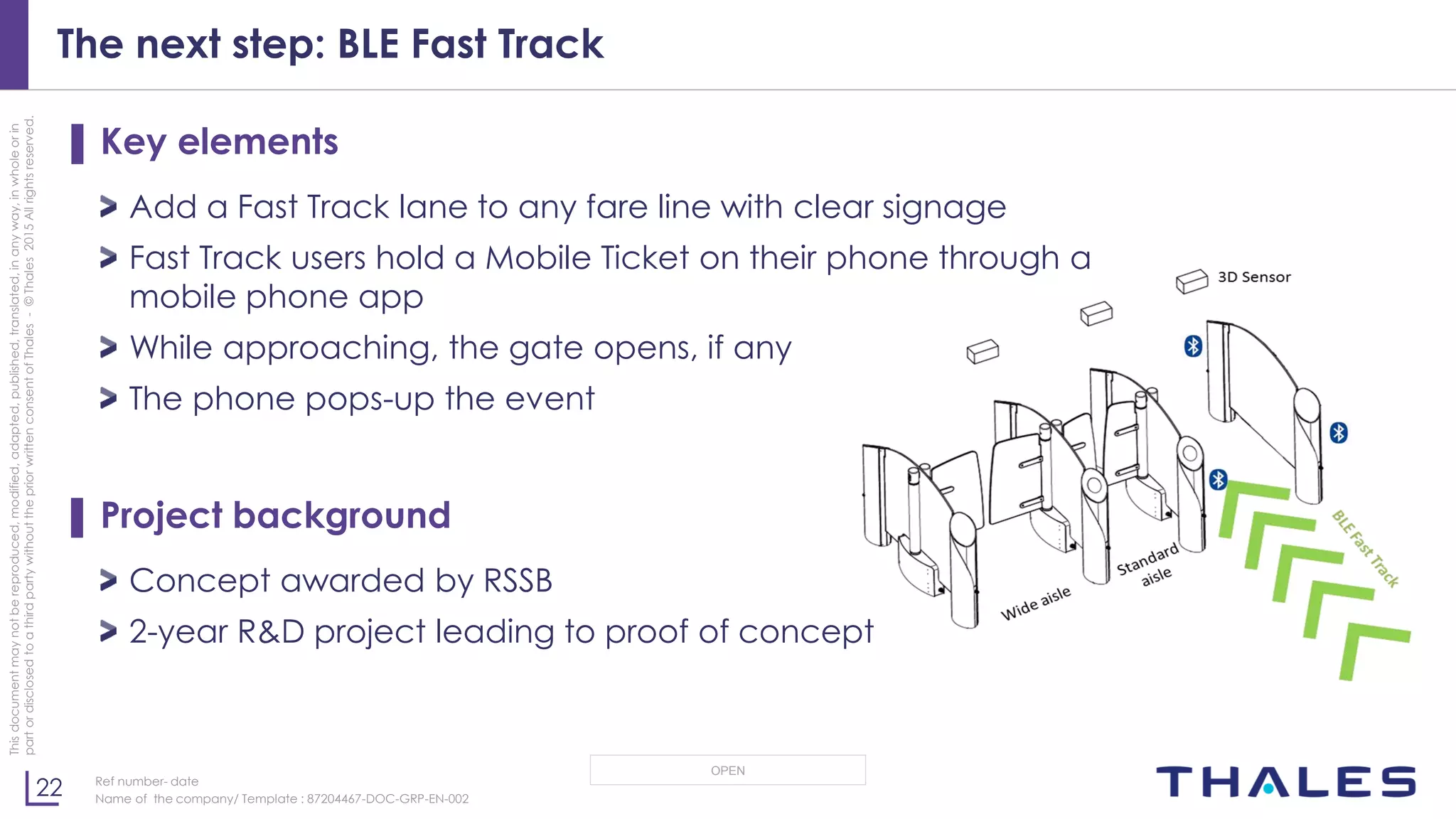 22
OPEN
Thisdocumentmaynotbereproduced,modified,adapted,published,translated,inanyway,inwholeorin
partordisclosedtoathirdpartywithoutthepriorwrittenconsentofThales-©Thales2015Allrightsreserved.
Ref number- date
Name of the company/ Template : 87204467-DOC-GRP-EN-002
The next step: BLE Fast Track
▌ Key elements
Add a Fast Track lane to any fare line with clear signage
Fast Track users hold a Mobile Ticket on their phone through a
mobile phone app
While approaching, the gate opens, if any
The phone pops-up the event
▌ Project background
Concept awarded by RSSB
2-year R&D project leading to proof of concept
 