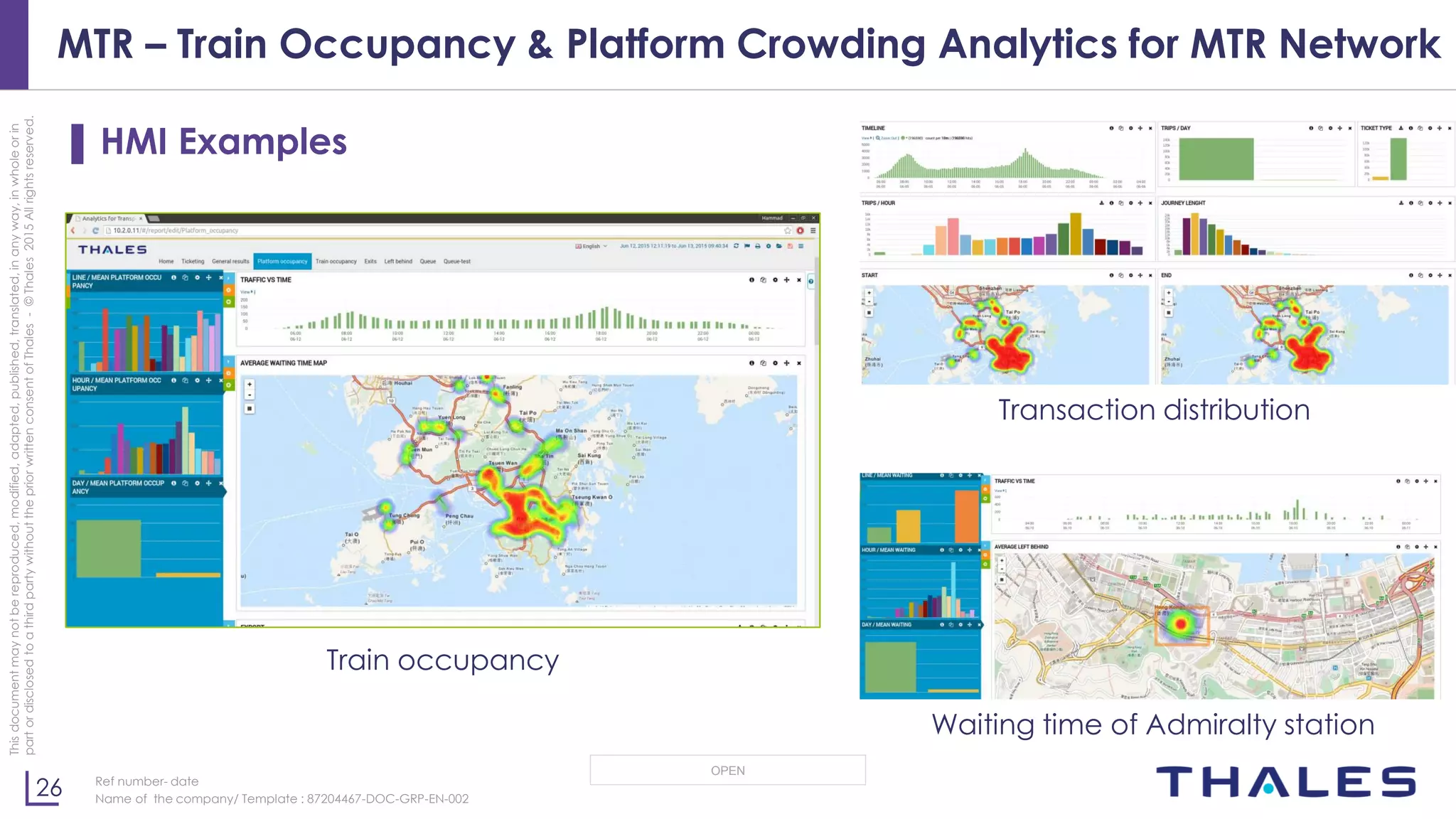26
OPEN
Thisdocumentmaynotbereproduced,modified,adapted,published,translated,inanyway,inwholeorin
partordisclosedtoathirdpartywithoutthepriorwrittenconsentofThales-©Thales2015Allrightsreserved.
Ref number- date
Name of the company/ Template : 87204467-DOC-GRP-EN-002
MTR – Train Occupancy & Platform Crowding Analytics for MTR Network
▌ HMI Examples
Train occupancy
Transaction distribution
Waiting time of Admiralty station
 